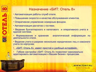 Назначение «БИТ: Отель 8» Автоматизация работы служб отеля.  Повышение скорости и качества обслуживания клиентов. Оперативное управление номерным фондом. Автоматизация расчетов с гостями. Ведение бухгалтерского и налогового  и оперативного учета в  единой системе. Формирование и хранение  аналитической информации по деятельности отеля. Ведение учета в разрезе нескольких юридических лиц и сквозного учета по корпусам.  !   «БИТ: Отель 8»  имеет простой и удобный интерфейс.  !  Гибкие настройки «БИТ: Отель 8» позволяют максимально  адаптировать автоматизацию к Вашим бизнес- процессам.  14.12.2009 