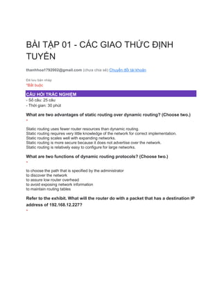 BÀI TẬP 01 - CÁC GIAO THỨC ĐỊNH
TUYẾN
thanhhoa1792002@gmail.com (chưa chia sẻ) Chuyển đổi tài khoản
Đã lưu bản nháp
*Bắt buộc
CÂU HỎI TRẮC NGHIỆM
- Số câu: 25 câu
- Thời gian: 30 phút
What are two advantages of static routing over dynamic routing? (Choose two.)
*
Static routing uses fewer router resources than dynamic routing.
Static routing requires very little knowledge of the network for correct implementation.
Static routing scales well with expanding networks.
Static routing is more secure because it does not advertise over the network.
Static routing is relatively easy to configure for large networks.
What are two functions of dynamic routing protocols? (Choose two.)
*
to choose the path that is specified by the administrator
to discover the network
to assure low router overhead
to avoid exposing network information
to maintain routing tables
Refer to the exhibit. What will the router do with a packet that has a destination IP
address of 192.168.12.227?
*
 