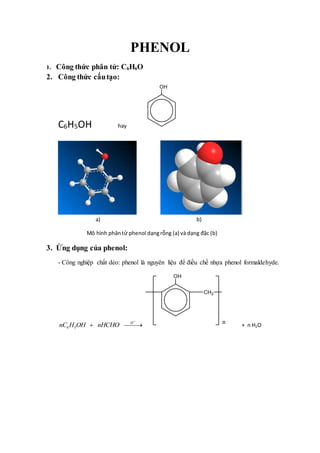 PHENOL
1. Công thức phân tử: C6H6O
2. Công thức cấutạo:
C6H5OH hay
a) b)
Mô hình phântử phenol dạngrỗng (a) và dạng đặc (b)
3. Ứng dụng của phenol:
- Công nghiệp chất dẻo: phenol là nguyên liệu để điều chế nhựa phenol formaldehyde.
6 5
H
nC H OH nHCHO

  + n H2O
 