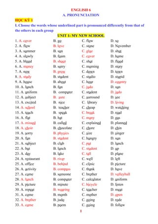 ENGLISH 6
A. PRONUNCIATION
HỌC KỲ 1
I. Choose the words whose underlined part is pronounced differently from that of
the others in each group
UNIT 1: MY NEW SCHOOL
1. A. cover B. go C. flow D. so
2. A. flow B. love C. stone D. November
3. A. summer B. sun C. glue D. shut
4. A. slowly B. foam C. cover D. home
5. A. blood B. shoot C. shut D. flood
6. A. money B. sorry C. morning D. story
7. A. now B. grow C. down D. town
8. A. study B. student C. studio D. stupid
9. A. house B. about C. hour D. country
10. A. lunch B. fun C. judo D. sun
11. A. uniform B. computer C. student D. judo
12. A. subject B. sure C. surround D. see
13. A. excited B. nice C. library D. living
14. A. school B. teacher C. cheap D. watching
15. A. teach B. speak C. break D. read
16. A. flat B. hat C. many D. gas
17. A. missed B. called C. explained D. planned
18. A. choir B. chocolate C. chore D. chin
19. A. sorry B. physics C. size D. singer
20. A. fun B. student C. hungry D. sun
21. A. subject B. club C. put D. lunch
22. A. but B. lunch C. student D. up
23. A. day B. lake C. tall D. plane
24. A. restaurant B. river C. well D. left
25. A. office B. behind C. clinic D. picture
26. A. activity B. compass C. thank D. have
27. A. come B. someone C. brother D. volleyball
28. A. lunch B. computer C. calculator D. uniform
29. A. picture B. minute C. bicycle D. listen
30. A. repeat B. wearing C. teacher D. meat
31. A. come B. month C. mother D. open
32. A. brother B. judo C. going D. rode
33. A. come B. poem C. going D. follow
1
 