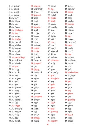 6. A. cooker B. ancient C. cover D. come
7. A. union B. university C. but D. humour
8. A. visible B. bring C. building D. bomb
9. A. choke B. chemist C. watch D. catch
10. A. stove B. cold C. worry D. hold
11. A. please B. read C. head D. teacher
12. A. ears B. eyes C. hands D. cheeks
13. A. funny B. curious C. chubby D. lunch
14. A. confident B. kind C. nice D. reliable
15. A. shy B. pretty C. curly D. pony
16. A. lamps B. desks C. lights D. legs
17. A. brother B. nose C. sofa D. poster
18. A. careful B. class C. city D. cupboard
19. A. kitchen B. children C. chat D. choir
20. A. subject B. music C. study D. lunch
21. A. temple B. pretty C. depend D. pencil
22. A. elbow B. bowl C. blow D. cow
23. A. psychology B. positive C. patient D. present
24. A. brilliant B. barbecue C. climbing D. neighbour
25. A. blonde B. ponytail C. body D. potter
26. A. best B. part C. pie D. pen
27. A. copy B. happy C. beast D. pull
28. A. book B. beautiful C. butterfly D. professional
29. A. job B. tab C. pen D. neighbor
30. A. airport B. speak C. notebook D. spoon
31. A. ball B. bell C. bag D. park
32. A. pen B. pull C. bath D. pick
33. A. brother B. beach C. pass D. book
34. A. copy B. pet C. prize D. boy
35. A. pencil B. pocket C. bed D. peach
36. A. kind B. confident C. nice D. like
37. A. request B. project C. neck D. exciting
38. A. foot B. book C. food D. look
39. A. finger B. leg C. neck D. elbow
40. A. creative B. think C. idea D. big
41. A. project B. leg C. evening D. neck
42. A. judo B. elbow C. nose D. blond
43. A. gets B. brings C. takes D. stops
44. A. mouth B. house C. country D. about
4
 