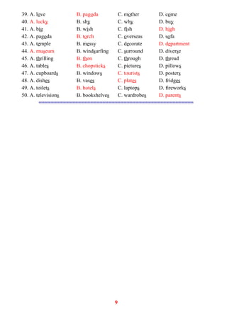 39. A. love B. pagoda C. mother D. come
40. A. lucky B. shy C. why D. buy
41. A. big B. wish C. fish D. high
42. A. pagoda B. torch C. overseas D. sofa
43. A. temple B. messy C. decorate D. department
44. A. museum B. windsurfing C. surround D. diverse
45. A. thrilling B. then C. through D. thread
46. A. tables B. chopsticks C. pictures D. pillows
47. A. cupboards B. windows C. tourists D. posters
48. A. dishes B. vases C. plates D. fridges
49. A. toilets B. hotels C. laptops D. fireworks
50. A. televisions B. bookshelves C. wardrobes D. parents
===================================================
9
 