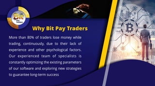 Why Bit Pay Traders
More than 80% of traders lose money while
trading, continuously, due to their lack of
experience and other psychological factors.
Our experienced team of specialists is
constantly optimizing the existing parameters
of our software and exploring new strategies
to guarantee long-term success
 