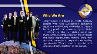Who We Are
Bitpaytraders is a team of crypto currencyBitpaytraders is a team of crypto currency
experts who have successfully combinedexperts who have successfully combined
algorithms and industry knowledge to create aalgorithms and industry knowledge to create a
Trading platform, powered by artificialTrading platform, powered by artificial
i n t e l l i g e n c e t h a t e n a b l e s a m a t e u ri n t e l l i g e n c e t h a t e n a b l e s a m a t e u r
cryptocurrency entrepreneurs in these volatilecryptocurrency entrepreneurs in these volatile
and highly opportunistic markets along withand highly opportunistic markets along with
seasoned veterans to expand their tradingseasoned veterans to expand their trading
opportunities. We are proud to have the mostopportunities. We are proud to have the most
innovative trading platform on the market.innovative trading platform on the market.
Bitpaytraders is a team of crypto currency
experts who have successfully combined
algorithms and industry knowledge to create a
Trading platform, powered by artificial
i n t e l l i g e n c e t h a t e n a b l e s a m a t e u r
cryptocurrency entrepreneurs in these volatile
and highly opportunistic markets along with
seasoned veterans to expand their trading
opportunities. We are proud to have the most
innovative trading platform on the market.
 