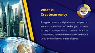 What is
Cryptocurrency
A cryptocurrency is digital asset designed to
work as a medium of exchange that uses
strong cryptography to secure financial
transactions, control the creation of additional
units, and verify the transfer of assets.
 