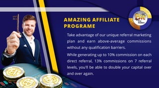 AMAZING AFFILIATE
PROGRAME
While generating up to 10% commission on each
direct referral, 13% commissions on 7 referral
levels, you'll be able to double your capital over
and over again.
Take advantage of our unique referral marketing
plan and earn above-average commissions
without any qualification barriers.
 