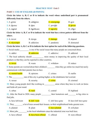 PRACTICE TEST  Unit 3
PART 1  USE OF ENGLISH (40 POINTS)
Circle the letter A, B, C or D to indicate the word whose underlined part is pronounced
differently from the others.
1. A. crime B. addiction C. emergency D. cost
2. A. license B. time C. provide D. invest
3. A. mental B. healthcare C. security D. effect
Circle the letter A, B, C or D to indicate the word that has a stress pattern different from the
others.
4. A. invest B. design C. damage D. depend
5. A. skyscraper B. addiction C. pandemic D. distracted
Circle the letter A, B, C or D to indicate the best option for each of the following questions.
6. Social media _________ is one of the social issues that many people are concerned about.
A. addict B. addiction C. addictive D. addicted
7. The local authority should ___________ more money in improving the quality of their local
products so that they can be exported to other countries.
A. invest B. waste C. withdraw D. reduce
8. Some parents are worried about their children's _______ when they go online too much but rarely
communicate with their parents face-to-face.
A. mental health B. opinions C. crimes D. outfits
9. The ___________ rate of this city is getting higher, so the inhabitants feel worried.
A. secure B. security C. crime D. criminal
10. Many young people don't like working in __________ areas where they have to work on farms
and fields all year round.
A. urban B. rural C. central D. highland
11. After the flood in 2020, many people _________ their hometown and _______ to big cities to
find jobs.
A. have left/went B. left / went C. left/ have gone D. have left/ have gone
12. They ________ a lot of trees around their houses, so their neighborhood looks greener now.
A. planted B. plant C. have planted D. will plant
13. More jobs ________ to the local inhabitants since the industrial zone was built here.
A. have offered B. have been offered C. offered D. were offered
 