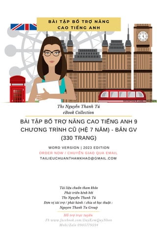 Hỗ trợ trực tuyến
Fb www.facebook.com/DayKemQuyNhon
Mobi/Zalo 0905779594
Tài liệu chuẩn tham khảo
Phát triển kênh bởi
Ths Nguyễn Thanh Tú
Đơn vị tài trợ / phát hành / chia sẻ học thuật :
Nguyen Thanh Tu Group
BÀI TẬP BỔ TRỢ NÂNG CAO TIẾNG ANH 9
CHƯƠNG TRÌNH CŨ (HỆ 7 NĂM) - BẢN GV
(330 TRANG)
WORD VERSION | 2023 EDITION
ORDER NOW / CHUYỂN GIAO QUA EMAIL
TAILIEUCHUANTHAMKHAO@GMAIL.COM
B À I T Ậ P B Ổ T R Ợ N Â N G
C A O T I Ế N G A N H
Ths Nguyễn Thanh Tú
eBook Collection
vectorstock.com/7952634
 