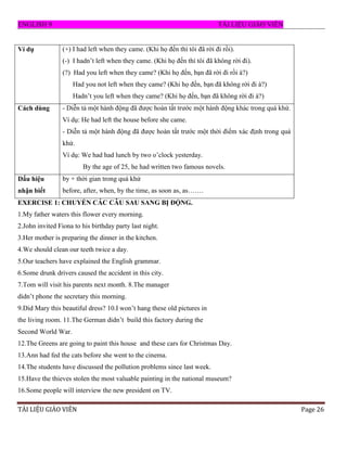 ENGLISH 9 T I LI U GI O VI N
T EU V E Page 26
Ví dụ (+) I had left when they came. (Khi họ đến thì tôi đã rời đi rồi).
(-) I hadn‟t left when they came. (Khi họ đến thì tôi đã không rời đi).
(?) Had you left when they came? (Khi họ đến, bạn đã rời đi rồi à?)
Had you not left when they came? (Khi họ đến, bạn đã không rời đi à?)
Hadn‟t you left when they came? (Khi họ đến, bạn đã không rời đi à?)
Cách dùng - Diễn tả một hành động đã đƣợc hoàn tất trƣớc một hành động khác trong quá khứ.
Ví dụ: He had left the house before she came.
- Diễn tả một hành động đã đƣợc hoàn tất trƣớc một thời điểm xác định trong quá
khứ.
Ví dụ: We had had lunch by two o‟clock yesterday.
By the age of 25, he had written two famous novels.
Dấu hiệu
nhận biết
by + thời gian trong quá khứ
before, after, when, by the time, as soon as, as…….
EXERCISE 1: CHUYỂN CÁC CÂU SAU SANG BỊ ĐỘNG.
1.My father waters this flower every morning.
2.John invited Fiona to his birthday party last night.
3.Her mother is preparing the dinner in the kitchen.
4.We should clean our teeth twice a day.
5.Our teachers have explained the English grammar.
6.Some drunk drivers caused the accident in this city.
7.Tom will visit his parents next month. 8.The manager
didn‟t phone the secretary this morning.
9.Did Mary this beautiful dress? 10.I won‟t hang these old pictures in
the living room. 11.The German didn‟t build this factory during the
Second World War.
12.The Greens are going to paint this house and these cars for Christmas Day.
13.Ann had fed the cats before she went to the cinema.
14.The students have discussed the pollution problems since last week.
15.Have the thieves stolen the most valuable painting in the national museum?
16.Some people will interview the new president on TV.
 
