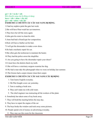 ENGLISH 9 T I LI U GI O VI N
T EU V E Page 29
get + sb + to do + sth
Khi chuyển sang câu bị động có dạng:
have + sth + done + (by sb)
get + sth + done + (by sb)
EXERCISE 4: CHUYỂN CÁC CÂU SAU SANG BỊ ĐỘNG.
1.I had my nephew paint the gate last week.
2.She will have Peter wash her car tomorrow.
3.They have her tell the story again.
4.John gets his sister to clean his shirt.
5.Anne had had a friend type her composition.
6.Rick will have a barber cut his hair.
7.I will get the dressmaker to make a new dress.
8.He had a mechanic repair his car.
9.She often gets the technician to maintain the heater.
10.They had the police arrest the shoplifter.
11.Are you going to have the shoemaker repair your shoes?
12.I must have the dentist check my teeth.
13.She will have a veterinary surgeon examine her dog.
14.We had a man take this photograph when we were on holiday last summer.
15.The Greens had a carpet cleaner clean their carpet.
EXERCISE 5: CHUYỂN CÁC CÂU SAU SANG CÂU BỊ ĐỘNG
1. Tam learns English everyday.
2. Mr.Pike bought a new car yesterday.
3. Tam is reading a book now.
4. They can't make tea with cold water.
5. The chief engineer was instructing all the workers of the plant.
6. Somebody has taken some of my book away.
7. They will hold the meeting before the may day.
8. They have to repair the engine of the car
9. The boys broke the window and took away some pictures.
10. People spend a lot of money on advertising everyday.
11. They may use this room for the classroom.
 