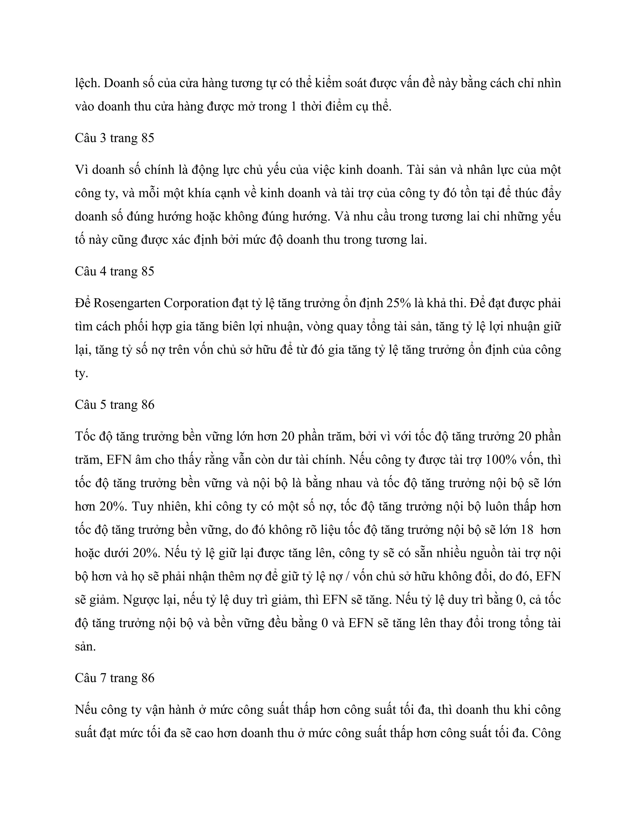 lệch. Doanh số của cửa hàng tương tự có thể kiểm soát được vấn đề này bằng cách chỉ nhìn
vào doanh thu cửa hàng được mở trong 1 thời điểm cụ thể.
Câu 3 trang 85
Vì doanh số chính là động lực chủ yếu của việc kinh doanh. Tài sản và nhân lực của một
công ty, và mỗi một khía cạnh về kinh doanh và tài trợ của công ty đó tồn tại để thúc đẩy
doanh số đúng hướng hoặc không đúng hướng. Và nhu cầu trong tương lai chi những yếu
tố này cũng được xác định bởi mức độ doanh thu trong tương lai.
Câu 4 trang 85
Để Rosengarten Corporation đạt tỷ lệ tăng trưởng ổn định 25% là khả thi. Để đạt được phải
tìm cách phối hợp gia tăng biên lợi nhuận, vòng quay tổng tài sản, tăng tỷ lệ lợi nhuận giữ
lại, tăng tỷ số nợ trên vốn chủ sở hữu để từ đó gia tăng tỷ lệ tăng trưởng ổn định của công
ty.
Câu 5 trang 86
Tốc độ tăng trưởng bền vững lớn hơn 20 phần trăm, bởi vì với tốc độ tăng trưởng 20 phần
trăm, EFN âm cho thấy rằng vẫn còn dư tài chính. Nếu công ty được tài trợ 100% vốn, thì
tốc độ tăng trưởng bền vững và nội bộ là bằng nhau và tốc độ tăng trưởng nội bộ sẽ lớn
hơn 20%. Tuy nhiên, khi công ty có một số nợ, tốc độ tăng trưởng nội bộ luôn thấp hơn
tốc độ tăng trưởng bền vững, do đó không rõ liệu tốc độ tăng trưởng nội bộ sẽ lớn 18 hơn
hoặc dưới 20%. Nếu tỷ lệ giữ lại được tăng lên, công ty sẽ có sẵn nhiều nguồn tài trợ nội
bộ hơn và họ sẽ phải nhận thêm nợ để giữ tỷ lệ nợ / vốn chủ sở hữu không đổi, do đó, EFN
sẽ giảm. Ngược lại, nếu tỷ lệ duy trì giảm, thì EFN sẽ tăng. Nếu tỷ lệ duy trì bằng 0, cả tốc
độ tăng trưởng nội bộ và bền vững đều bằng 0 và EFN sẽ tăng lên thay đổi trong tổng tài
sản.
Câu 7 trang 86
Nếu công ty vận hành ở mức công suất thấp hơn công suất tối đa, thì doanh thu khi công
suất đạt mức tối đa sẽ cao hơn doanh thu ở mức công suất thấp hơn công suất tối đa. Công
 