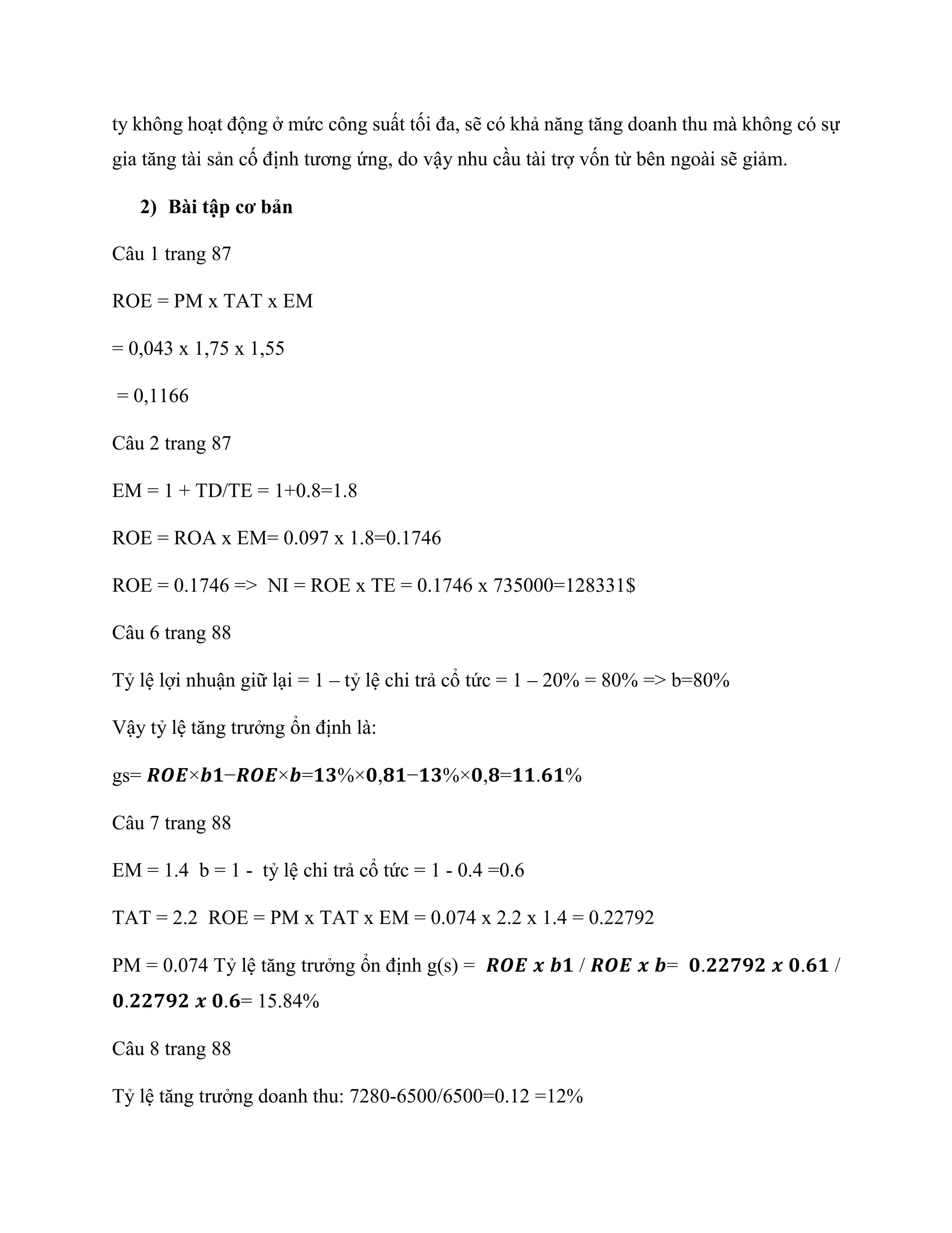 ty không hoạt động ở mức công suất tối đa, sẽ có khả năng tăng doanh thu mà không có sự
gia tăng tài sản cố định tương ứng, do vậy nhu cầu tài trợ vốn từ bên ngoài sẽ giảm.
2) Bài tập cơ bản
Câu 1 trang 87
ROE = PM x TAT x EM
= 0,043 x 1,75 x 1,55
= 0,1166
Câu 2 trang 87
EM = 1 + TD/TE = 1+0.8=1.8
ROE = ROA x EM= 0.097 x 1.8=0.1746
ROE = 0.1746 => NI = ROE x TE = 0.1746 x 735000=128331$
Câu 6 trang 88
Tỷ lệ lợi nhuận giữ lại = 1 – tỷ lệ chi trả cổ tức = 1 – 20% = 80% => b=80%
Vậy tỷ lệ tăng trưởng ổn định là:
gs= 𝑹𝑶𝑬×𝒃𝟏−𝑹𝑶𝑬×𝒃=𝟏𝟑%×𝟎,𝟖𝟏−𝟏𝟑%×𝟎,𝟖=𝟏𝟏.𝟔𝟏%
Câu 7 trang 88
EM = 1.4 b = 1 - tỷ lệ chi trả cổ tức = 1 - 0.4 =0.6
TAT = 2.2 ROE = PM x TAT x EM = 0.074 x 2.2 x 1.4 = 0.22792
PM = 0.074 Tỷ lệ tăng trưởng ổn định g(s) = 𝑹𝑶𝑬 𝒙 𝒃𝟏 / 𝑹𝑶𝑬 𝒙 𝒃= 𝟎.𝟐𝟐𝟕𝟗𝟐 𝒙 𝟎.𝟔𝟏 /
𝟎.𝟐𝟐𝟕𝟗𝟐 𝒙 𝟎.𝟔= 15.84%
Câu 8 trang 88
Tỷ lệ tăng trưởng doanh thu: 7280-6500/6500=0.12 =12%
 