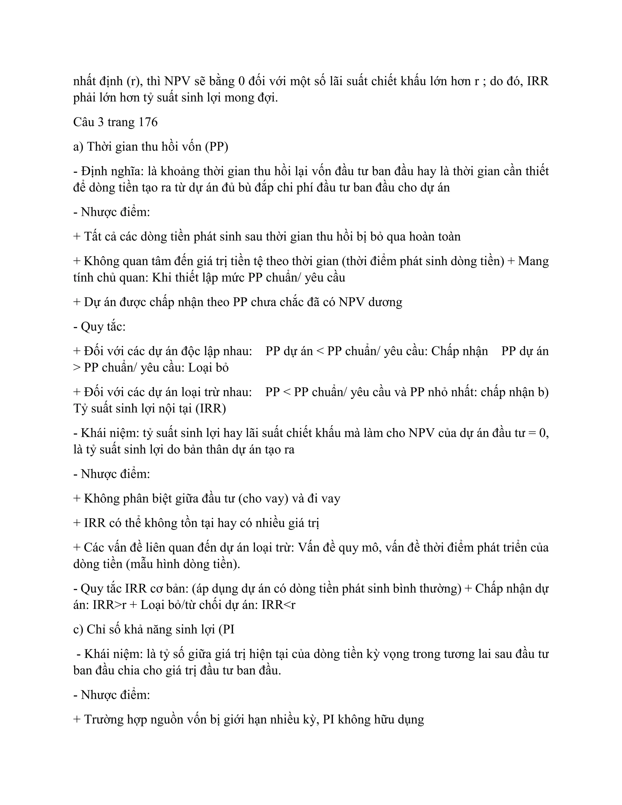 nhất định (r), thì NPV sẽ bằng 0 đối với một số lãi suất chiết khấu lớn hơn r ; do đó, IRR
phải lớn hơn tỷ suất sinh lợi mong đợi.
Câu 3 trang 176
a) Thời gian thu hồi vốn (PP)
- Định nghĩa: là khoảng thời gian thu hồi lại vốn đầu tư ban đầu hay là thời gian cần thiết
để dòng tiền tạo ra từ dự án đủ bù đắp chi phí đầu tư ban đầu cho dự án
- Nhược điểm:
+ Tất cả các dòng tiền phát sinh sau thời gian thu hồi bị bỏ qua hoàn toàn
+ Không quan tâm đến giá trị tiền tệ theo thời gian (thời điểm phát sinh dòng tiền) + Mang
tính chủ quan: Khi thiết lập mức PP chuẩn/ yêu cầu
+ Dự án được chấp nhận theo PP chưa chắc đã có NPV dương
- Quy tắc:
+ Đối với các dự án độc lập nhau: PP dự án < PP chuẩn/ yêu cầu: Chấp nhận PP dự án
> PP chuẩn/ yêu cầu: Loại bỏ
+ Đối với các dự án loại trừ nhau: PP < PP chuẩn/ yêu cầu và PP nhỏ nhất: chấp nhận b)
Tỷ suất sinh lợi nội tại (IRR)
- Khái niệm: tỷ suất sinh lợi hay lãi suất chiết khấu mà làm cho NPV của dự án đầu tư = 0,
là tỷ suất sinh lợi do bản thân dự án tạo ra
- Nhược điểm:
+ Không phân biệt giữa đầu tư (cho vay) và đi vay
+ IRR có thể không tồn tại hay có nhiều giá trị
+ Các vấn đề liên quan đến dự án loại trừ: Vấn đề quy mô, vấn đề thời điểm phát triển của
dòng tiền (mẫu hình dòng tiền).
- Quy tắc IRR cơ bản: (áp dụng dự án có dòng tiền phát sinh bình thường) + Chấp nhận dự
án: IRR>r + Loại bỏ/từ chối dự án: IRR<r
c) Chỉ số khả năng sinh lợi (PI
- Khái niệm: là tỷ số giữa giá trị hiện tại của dòng tiền kỳ vọng trong tương lai sau đầu tư
ban đầu chia cho giá trị đầu tư ban đầu.
- Nhược điểm:
+ Trường hợp nguồn vốn bị giới hạn nhiều kỳ, PI không hữu dụng
 
