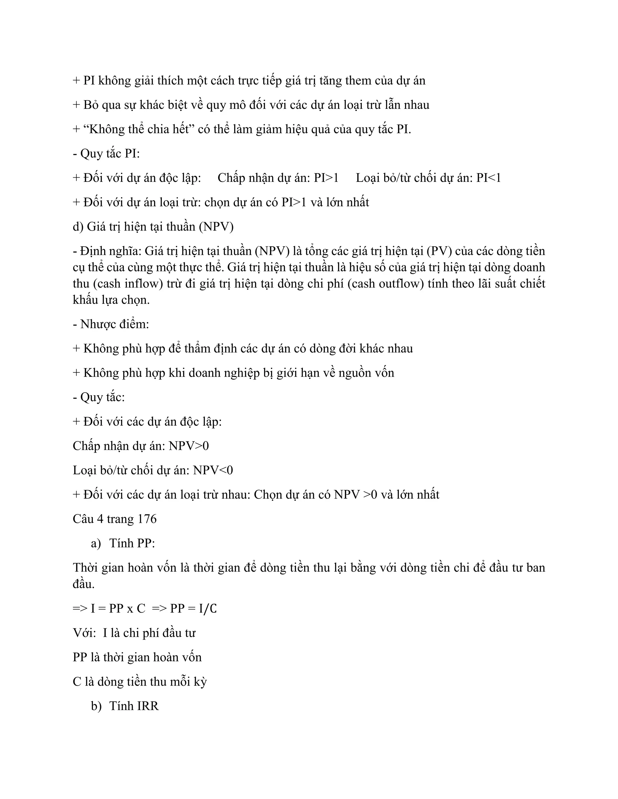 + PI không giải thích một cách trực tiếp giá trị tăng them của dự án
+ Bỏ qua sự khác biệt về quy mô đối với các dự án loại trừ lẫn nhau
+ “Không thể chia hết” có thể làm giảm hiệu quả của quy tắc PI.
- Quy tắc PI:
+ Đối với dự án độc lập: Chấp nhận dự án: PI>1 Loại bỏ/từ chối dự án: PI<1
+ Đối với dự án loại trừ: chọn dự án có PI>1 và lớn nhất
d) Giá trị hiện tại thuần (NPV)
- Định nghĩa: Giá trị hiện tại thuần (NPV) là tổng các giá trị hiện tại (PV) của các dòng tiền
cụ thể của cùng một thực thể. Giá trị hiện tại thuần là hiệu số của giá trị hiện tại dòng doanh
thu (cash inflow) trừ đi giá trị hiện tại dòng chi phí (cash outflow) tính theo lãi suất chiết
khấu lựa chọn.
- Nhược điểm:
+ Không phù hợp để thẩm định các dự án có dòng đời khác nhau
+ Không phù hợp khi doanh nghiệp bị giới hạn về nguồn vốn
- Quy tắc:
+ Đối với các dự án độc lập:
Chấp nhận dự án: NPV>0
Loại bỏ/từ chối dự án: NPV<0
+ Đối với các dự án loại trừ nhau: Chọn dự án có NPV >0 và lớn nhất
Câu 4 trang 176
a) Tính PP:
Thời gian hoàn vốn là thời gian để dòng tiền thu lại bằng với dòng tiền chi để đầu tư ban
đầu.
=> I = PP x C => PP = I/C
Với: I là chi phí đầu tư
PP là thời gian hoàn vốn
C là dòng tiền thu mỗi kỳ
b) Tính IRR
 