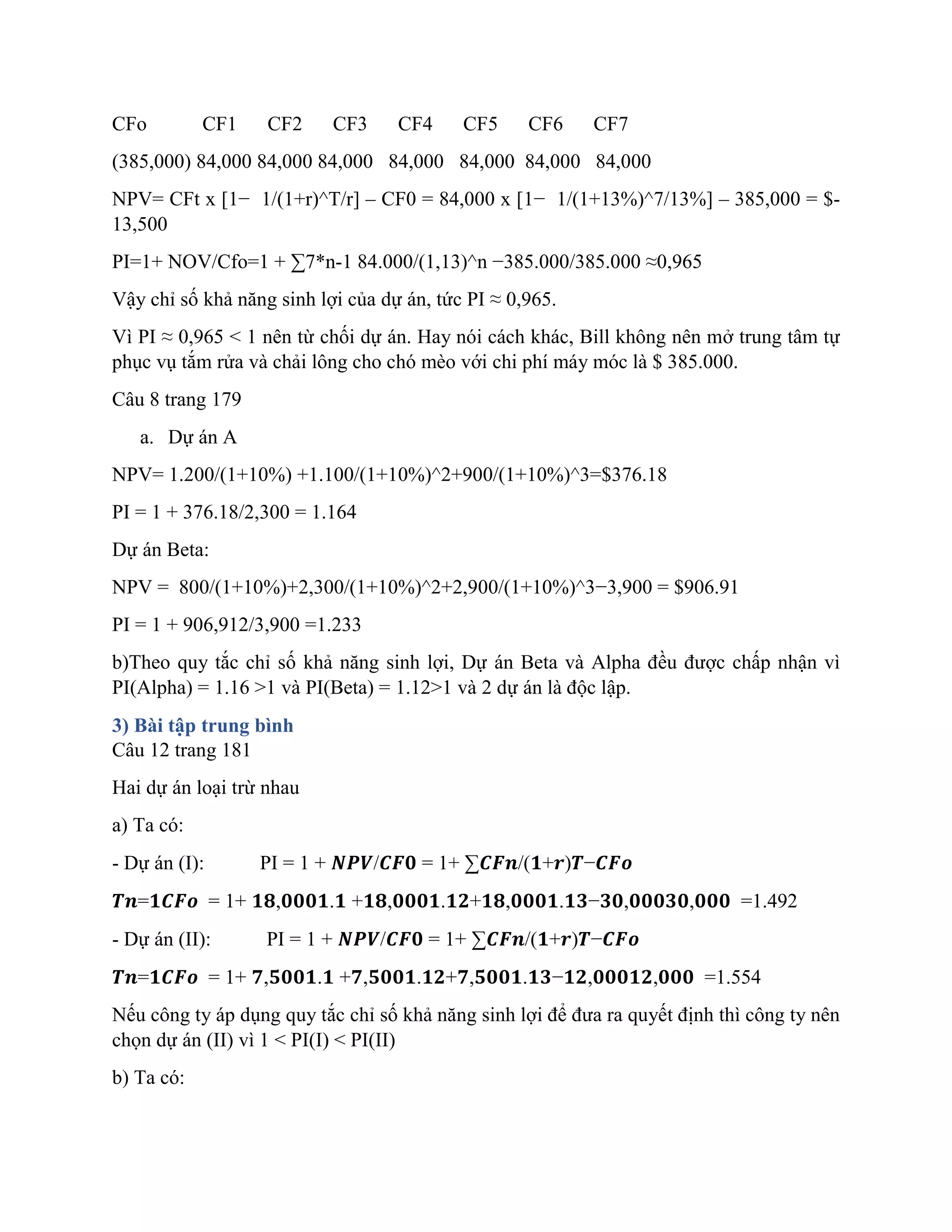 CFo CF1 CF2 CF3 CF4 CF5 CF6 CF7
(385,000) 84,000 84,000 84,000 84,000 84,000 84,000 84,000
NPV= CFt x [1− 1/(1+r)^T/r] – CF0 = 84,000 x [1− 1/(1+13%)^7/13%] – 385,000 = $-
13,500
PI=1+ NOV/Cfo=1 + ∑7*n-1 84.000/(1,13)^n −385.000/385.000 ≈0,965
Vậy chỉ số khả năng sinh lợi của dự án, tức PI ≈ 0,965.
Vì PI ≈ 0,965 < 1 nên từ chối dự án. Hay nói cách khác, Bill không nên mở trung tâm tự
phục vụ tắm rửa và chải lông cho chó mèo với chi phí máy móc là $ 385.000.
Câu 8 trang 179
a. Dự án A
NPV= 1.200/(1+10%) +1.100/(1+10%)^2+900/(1+10%)^3=$376.18
PI = 1 + 376.18/2,300 = 1.164
Dự án Beta:
NPV = 800/(1+10%)+2,300/(1+10%)^2+2,900/(1+10%)^3−3,900 = $906.91
PI = 1 + 906,912/3,900 =1.233
b)Theo quy tắc chỉ số khả năng sinh lợi, Dự án Beta và Alpha đều được chấp nhận vì
PI(Alpha) = 1.16 >1 và PI(Beta) = 1.12>1 và 2 dự án là độc lập.
3) Bài tập trung bình
Câu 12 trang 181
Hai dự án loại trừ nhau
a) Ta có:
- Dự án (I): PI = 1 + 𝑵𝑷𝑽/𝑪𝑭𝟎 = 1+ ∑𝑪𝑭𝒏/(𝟏+𝒓)𝑻−𝑪𝑭𝒐
𝑻𝒏=𝟏𝑪𝑭𝒐 = 1+ 𝟏𝟖,𝟎𝟎𝟎𝟏.𝟏 +𝟏𝟖,𝟎𝟎𝟎𝟏.𝟏𝟐+𝟏𝟖,𝟎𝟎𝟎𝟏.𝟏𝟑−𝟑𝟎,𝟎𝟎𝟎𝟑𝟎,𝟎𝟎𝟎 =1.492
- Dự án (II): PI = 1 + 𝑵𝑷𝑽/𝑪𝑭𝟎 = 1+ ∑𝑪𝑭𝒏/(𝟏+𝒓)𝑻−𝑪𝑭𝒐
𝑻𝒏=𝟏𝑪𝑭𝒐 = 1+ 𝟕,𝟓𝟎𝟎𝟏.𝟏 +𝟕,𝟓𝟎𝟎𝟏.𝟏𝟐+𝟕,𝟓𝟎𝟎𝟏.𝟏𝟑−𝟏𝟐,𝟎𝟎𝟎𝟏𝟐,𝟎𝟎𝟎 =1.554
Nếu công ty áp dụng quy tắc chỉ số khả năng sinh lợi để đưa ra quyết định thì công ty nên
chọn dự án (II) vì 1 < PI(I) < PI(II)
b) Ta có:
 