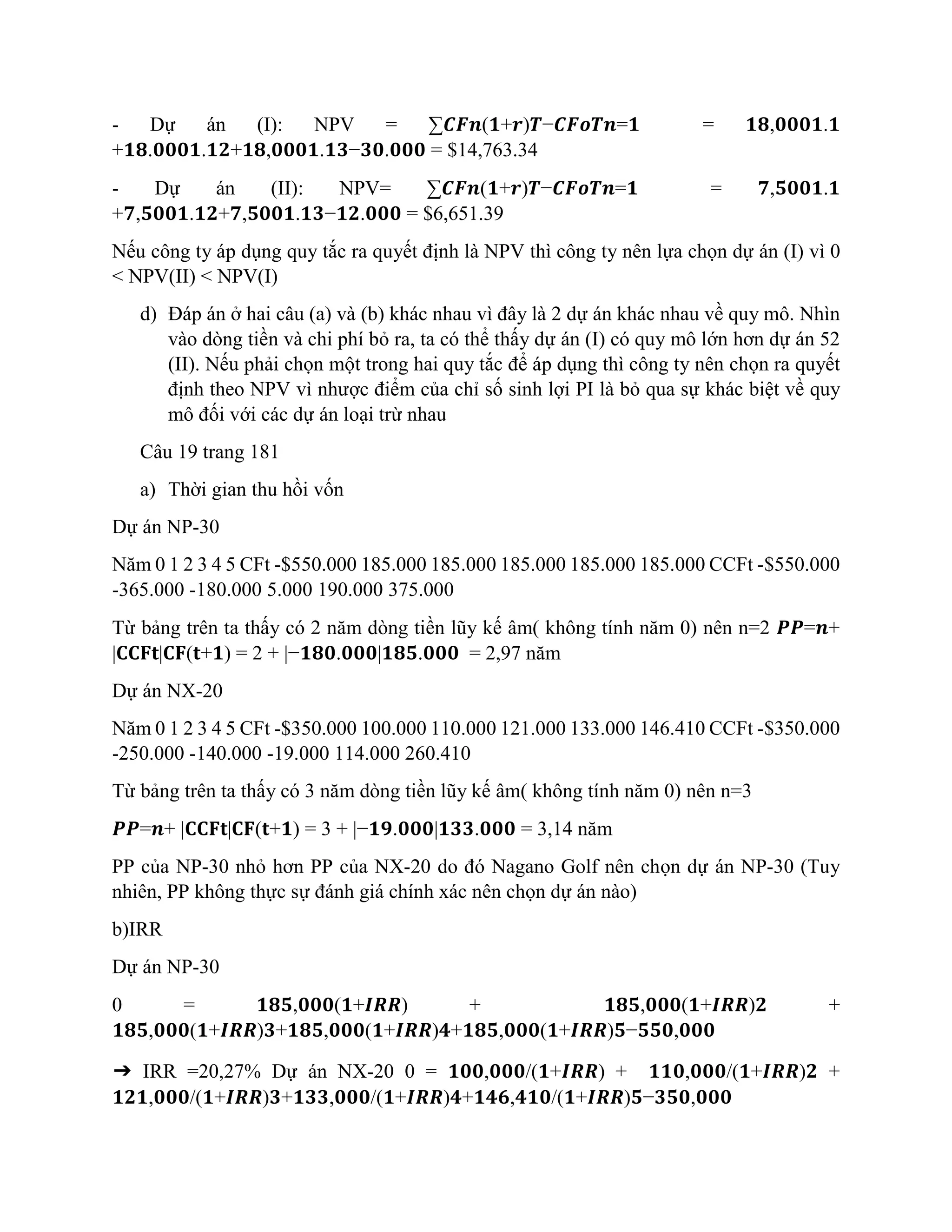- Dự án (I): NPV = ∑𝑪𝑭𝒏(𝟏+𝒓)𝑻−𝑪𝑭𝒐𝑻𝒏=𝟏 = 𝟏𝟖,𝟎𝟎𝟎𝟏.𝟏
+𝟏𝟖.𝟎𝟎𝟎𝟏.𝟏𝟐+𝟏𝟖,𝟎𝟎𝟎𝟏.𝟏𝟑−𝟑𝟎.𝟎𝟎𝟎 = $14,763.34
- Dự án (II): NPV= ∑𝑪𝑭𝒏(𝟏+𝒓)𝑻−𝑪𝑭𝒐𝑻𝒏=𝟏 = 𝟕,𝟓𝟎𝟎𝟏.𝟏
+𝟕,𝟓𝟎𝟎𝟏.𝟏𝟐+𝟕,𝟓𝟎𝟎𝟏.𝟏𝟑−𝟏𝟐.𝟎𝟎𝟎 = $6,651.39
Nếu công ty áp dụng quy tắc ra quyết định là NPV thì công ty nên lựa chọn dự án (I) vì 0
< NPV(II) < NPV(I)
d) Đáp án ở hai câu (a) và (b) khác nhau vì đây là 2 dự án khác nhau về quy mô. Nhìn
vào dòng tiền và chi phí bỏ ra, ta có thể thấy dự án (I) có quy mô lớn hơn dự án 52
(II). Nếu phải chọn một trong hai quy tắc để áp dụng thì công ty nên chọn ra quyết
định theo NPV vì nhược điểm của chỉ số sinh lợi PI là bỏ qua sự khác biệt về quy
mô đối với các dự án loại trừ nhau
Câu 19 trang 181
a) Thời gian thu hồi vốn
Dự án NP-30
Năm 0 1 2 3 4 5 CFt -$550.000 185.000 185.000 185.000 185.000 185.000 CCFt -$550.000
-365.000 -180.000 5.000 190.000 375.000
Từ bảng trên ta thấy có 2 năm dòng tiền lũy kế âm( không tính năm 0) nên n=2 𝑷𝑷=𝒏+
|𝐂𝐂𝐅𝐭|𝐂𝐅(𝐭+𝟏) = 2 + |−𝟏𝟖𝟎.𝟎𝟎𝟎|𝟏𝟖𝟓.𝟎𝟎𝟎 = 2,97 năm
Dự án NX-20
Năm 0 1 2 3 4 5 CFt -$350.000 100.000 110.000 121.000 133.000 146.410 CCFt -$350.000
-250.000 -140.000 -19.000 114.000 260.410
Từ bảng trên ta thấy có 3 năm dòng tiền lũy kế âm( không tính năm 0) nên n=3
𝑷𝑷=𝒏+ |𝐂𝐂𝐅𝐭|𝐂𝐅(𝐭+𝟏) = 3 + |−𝟏𝟗.𝟎𝟎𝟎|𝟏𝟑𝟑.𝟎𝟎𝟎 = 3,14 năm
PP của NP-30 nhỏ hơn PP của NX-20 do đó Nagano Golf nên chọn dự án NP-30 (Tuy
nhiên, PP không thực sự đánh giá chính xác nên chọn dự án nào)
b)IRR
Dự án NP-30
0 = 𝟏𝟖𝟓,𝟎𝟎𝟎(𝟏+𝑰𝑹𝑹) + 𝟏𝟖𝟓,𝟎𝟎𝟎(𝟏+𝑰𝑹𝑹)𝟐 +
𝟏𝟖𝟓,𝟎𝟎𝟎(𝟏+𝑰𝑹𝑹)𝟑+𝟏𝟖𝟓,𝟎𝟎𝟎(𝟏+𝑰𝑹𝑹)𝟒+𝟏𝟖𝟓,𝟎𝟎𝟎(𝟏+𝑰𝑹𝑹)𝟓−𝟓𝟓𝟎,𝟎𝟎𝟎
➔ IRR =20,27% Dự án NX-20 0 = 𝟏𝟎𝟎,𝟎𝟎𝟎/(𝟏+𝑰𝑹𝑹) + 𝟏𝟏𝟎,𝟎𝟎𝟎/(𝟏+𝑰𝑹𝑹)𝟐 +
𝟏𝟐𝟏,𝟎𝟎𝟎/(𝟏+𝑰𝑹𝑹)𝟑+𝟏𝟑𝟑,𝟎𝟎𝟎/(𝟏+𝑰𝑹𝑹)𝟒+𝟏𝟒𝟔,𝟒𝟏𝟎/(𝟏+𝑰𝑹𝑹)𝟓−𝟑𝟓𝟎,𝟎𝟎𝟎
 