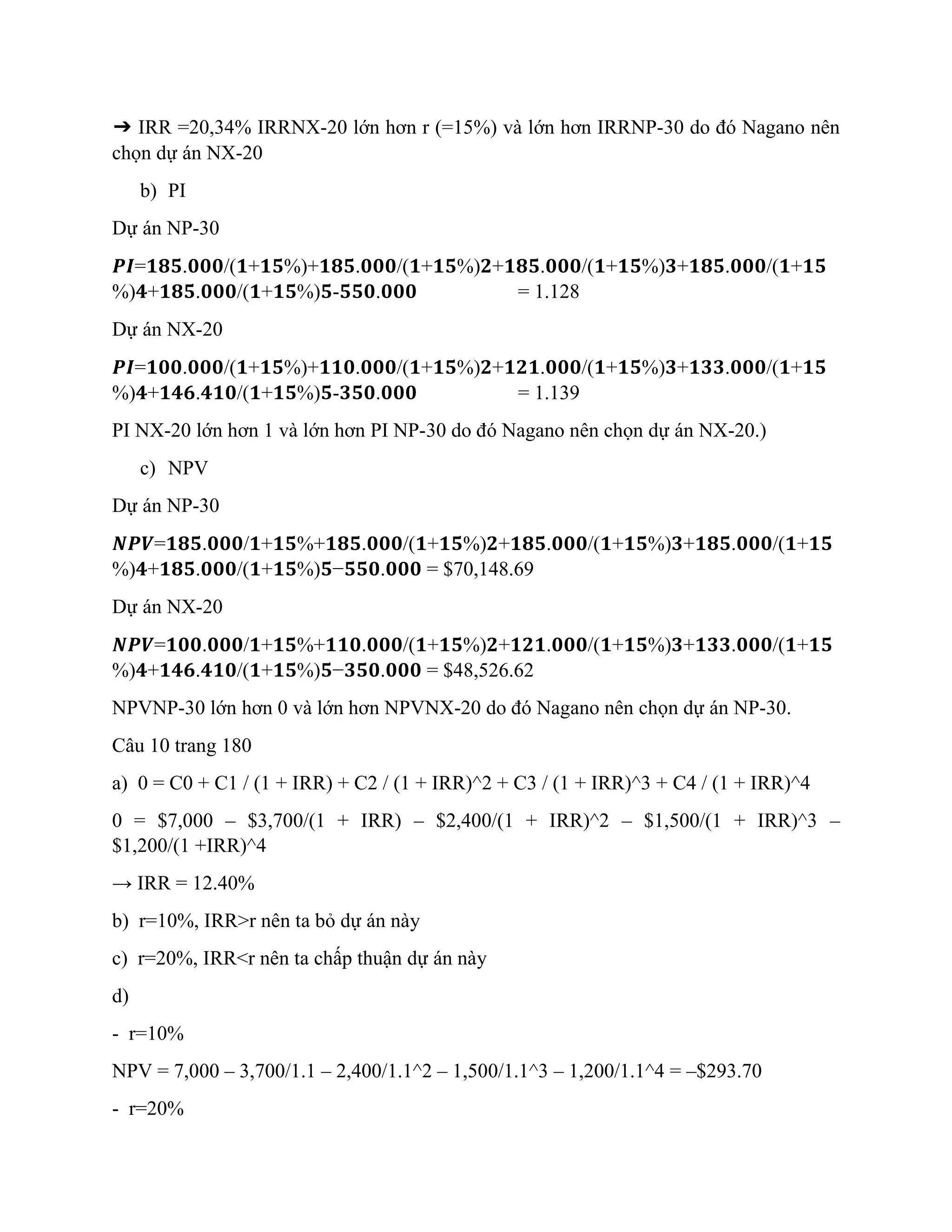 ➔ IRR =20,34% IRRNX-20 lớn hơn r (=15%) và lớn hơn IRRNP-30 do đó Nagano nên
chọn dự án NX-20
b) PI
Dự án NP-30
𝑷𝑰=𝟏𝟖𝟓.𝟎𝟎𝟎/(𝟏+𝟏𝟓%)+𝟏𝟖𝟓.𝟎𝟎𝟎/(𝟏+𝟏𝟓%)𝟐+𝟏𝟖𝟓.𝟎𝟎𝟎/(𝟏+𝟏𝟓%)𝟑+𝟏𝟖𝟓.𝟎𝟎𝟎/(𝟏+𝟏𝟓
%)𝟒+𝟏𝟖𝟓.𝟎𝟎𝟎/(𝟏+𝟏𝟓%)𝟓-𝟓𝟓𝟎.𝟎𝟎𝟎 = 1.128
Dự án NX-20
𝑷𝑰=𝟏𝟎𝟎.𝟎𝟎𝟎/(𝟏+𝟏𝟓%)+𝟏𝟏𝟎.𝟎𝟎𝟎/(𝟏+𝟏𝟓%)𝟐+𝟏𝟐𝟏.𝟎𝟎𝟎/(𝟏+𝟏𝟓%)𝟑+𝟏𝟑𝟑.𝟎𝟎𝟎/(𝟏+𝟏𝟓
%)𝟒+𝟏𝟒𝟔.𝟒𝟏𝟎/(𝟏+𝟏𝟓%)𝟓-𝟑𝟓𝟎.𝟎𝟎𝟎 = 1.139
PI NX-20 lớn hơn 1 và lớn hơn PI NP-30 do đó Nagano nên chọn dự án NX-20.)
c) NPV
Dự án NP-30
𝑵𝑷𝑽=𝟏𝟖𝟓.𝟎𝟎𝟎/𝟏+𝟏𝟓%+𝟏𝟖𝟓.𝟎𝟎𝟎/(𝟏+𝟏𝟓%)𝟐+𝟏𝟖𝟓.𝟎𝟎𝟎/(𝟏+𝟏𝟓%)𝟑+𝟏𝟖𝟓.𝟎𝟎𝟎/(𝟏+𝟏𝟓
%)𝟒+𝟏𝟖𝟓.𝟎𝟎𝟎/(𝟏+𝟏𝟓%)𝟓−𝟓𝟓𝟎.𝟎𝟎𝟎 = $70,148.69
Dự án NX-20
𝑵𝑷𝑽=𝟏𝟎𝟎.𝟎𝟎𝟎/𝟏+𝟏𝟓%+𝟏𝟏𝟎.𝟎𝟎𝟎/(𝟏+𝟏𝟓%)𝟐+𝟏𝟐𝟏.𝟎𝟎𝟎/(𝟏+𝟏𝟓%)𝟑+𝟏𝟑𝟑.𝟎𝟎𝟎/(𝟏+𝟏𝟓
%)𝟒+𝟏𝟒𝟔.𝟒𝟏𝟎/(𝟏+𝟏𝟓%)𝟓−𝟑𝟓𝟎.𝟎𝟎𝟎 = $48,526.62
NPVNP-30 lớn hơn 0 và lớn hơn NPVNX-20 do đó Nagano nên chọn dự án NP-30.
Câu 10 trang 180
a) 0 = C0 + C1 / (1 + IRR) + C2 / (1 + IRR)^2 + C3 / (1 + IRR)^3 + C4 / (1 + IRR)^4
0 = $7,000 – $3,700/(1 + IRR) – $2,400/(1 + IRR)^2 – $1,500/(1 + IRR)^3 –
$1,200/(1 +IRR)^4
→ IRR = 12.40%
b) r=10%, IRR>r nên ta bỏ dự án này
c) r=20%, IRR<r nên ta chấp thuận dự án này
d)
- r=10%
NPV = 7,000 – 3,700/1.1 – 2,400/1.1^2 – 1,500/1.1^3 – 1,200/1.1^4 = –$293.70
- r=20%
 