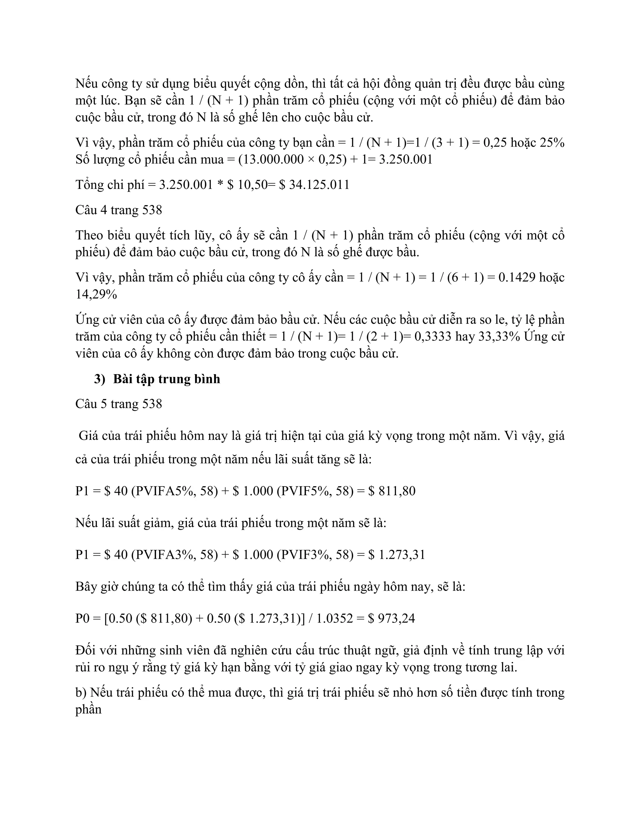 Nếu công ty sử dụng biểu quyết cộng dồn, thì tất cả hội đồng quản trị đều được bầu cùng
một lúc. Bạn sẽ cần 1 / (N + 1) phần trăm cổ phiếu (cộng với một cổ phiếu) để đảm bảo
cuộc bầu cử, trong đó N là số ghế lên cho cuộc bầu cử.
Vì vậy, phần trăm cổ phiếu của công ty bạn cần = 1 / (N + 1)=1 / (3 + 1) = 0,25 hoặc 25%
Số lượng cổ phiếu cần mua = (13.000.000 × 0,25) + 1= 3.250.001
Tổng chi phí = 3.250.001 * $ 10,50= $ 34.125.011
Câu 4 trang 538
Theo biểu quyết tích lũy, cô ấy sẽ cần 1 / (N + 1) phần trăm cổ phiếu (cộng với một cổ
phiếu) để đảm bảo cuộc bầu cử, trong đó N là số ghế được bầu.
Vì vậy, phần trăm cổ phiếu của công ty cô ấy cần = 1 / (N + 1) = 1 / (6 + 1) = 0.1429 hoặc
14,29%
Ứng cử viên của cô ấy được đảm bảo bầu cử. Nếu các cuộc bầu cử diễn ra so le, tỷ lệ phần
trăm của công ty cổ phiếu cần thiết = 1 / (N + 1)= 1 / (2 + 1)= 0,3333 hay 33,33% Ứng cử
viên của cô ấy không còn được đảm bảo trong cuộc bầu cử.
3) Bài tập trung bình
Câu 5 trang 538
Giá của trái phiếu hôm nay là giá trị hiện tại của giá kỳ vọng trong một năm. Vì vậy, giá
cả của trái phiếu trong một năm nếu lãi suất tăng sẽ là:
P1 = $ 40 (PVIFA5%, 58) + $ 1.000 (PVIF5%, 58) = $ 811,80
Nếu lãi suất giảm, giá của trái phiếu trong một năm sẽ là:
P1 = $ 40 (PVIFA3%, 58) + $ 1.000 (PVIF3%, 58) = $ 1.273,31
Bây giờ chúng ta có thể tìm thấy giá của trái phiếu ngày hôm nay, sẽ là:
P0 = [0.50 ($ 811,80) + 0.50 ($ 1.273,31)] / 1.0352 = $ 973,24
Đối với những sinh viên đã nghiên cứu cấu trúc thuật ngữ, giả định về tính trung lập với
rủi ro ngụ ý rằng tỷ giá kỳ hạn bằng với tỷ giá giao ngay kỳ vọng trong tương lai.
b) Nếu trái phiếu có thể mua được, thì giá trị trái phiếu sẽ nhỏ hơn số tiền được tính trong
phần
 