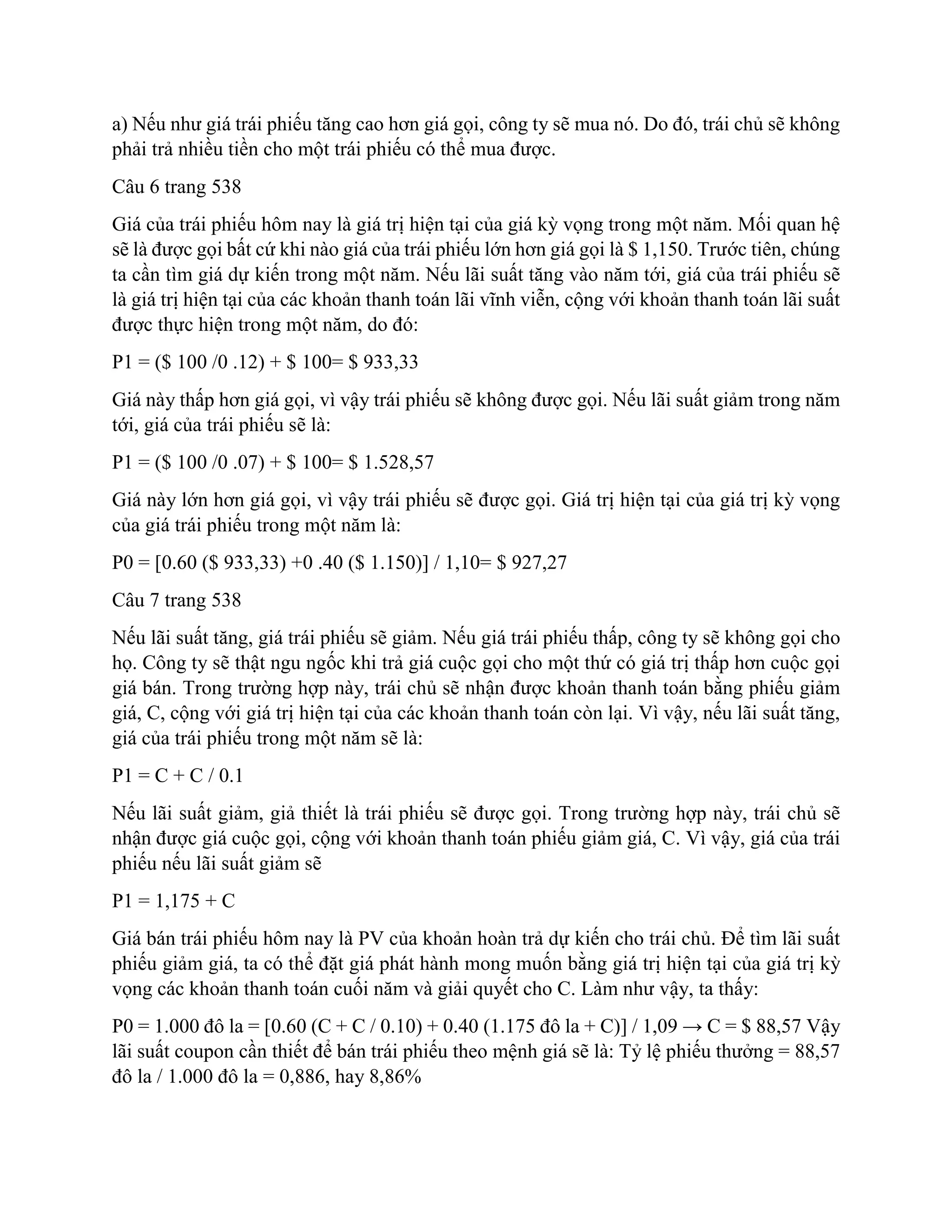 a) Nếu như giá trái phiếu tăng cao hơn giá gọi, công ty sẽ mua nó. Do đó, trái chủ sẽ không
phải trả nhiều tiền cho một trái phiếu có thể mua được.
Câu 6 trang 538
Giá của trái phiếu hôm nay là giá trị hiện tại của giá kỳ vọng trong một năm. Mối quan hệ
sẽ là được gọi bất cứ khi nào giá của trái phiếu lớn hơn giá gọi là $ 1,150. Trước tiên, chúng
ta cần tìm giá dự kiến trong một năm. Nếu lãi suất tăng vào năm tới, giá của trái phiếu sẽ
là giá trị hiện tại của các khoản thanh toán lãi vĩnh viễn, cộng với khoản thanh toán lãi suất
được thực hiện trong một năm, do đó:
P1 = ($ 100 /0 .12) + $ 100= $ 933,33
Giá này thấp hơn giá gọi, vì vậy trái phiếu sẽ không được gọi. Nếu lãi suất giảm trong năm
tới, giá của trái phiếu sẽ là:
P1 = ($ 100 /0 .07) + $ 100= $ 1.528,57
Giá này lớn hơn giá gọi, vì vậy trái phiếu sẽ được gọi. Giá trị hiện tại của giá trị kỳ vọng
của giá trái phiếu trong một năm là:
P0 = [0.60 ($ 933,33) +0 .40 ($ 1.150)] / 1,10= $ 927,27
Câu 7 trang 538
Nếu lãi suất tăng, giá trái phiếu sẽ giảm. Nếu giá trái phiếu thấp, công ty sẽ không gọi cho
họ. Công ty sẽ thật ngu ngốc khi trả giá cuộc gọi cho một thứ có giá trị thấp hơn cuộc gọi
giá bán. Trong trường hợp này, trái chủ sẽ nhận được khoản thanh toán bằng phiếu giảm
giá, C, cộng với giá trị hiện tại của các khoản thanh toán còn lại. Vì vậy, nếu lãi suất tăng,
giá của trái phiếu trong một năm sẽ là:
P1 = C + C / 0.1
Nếu lãi suất giảm, giả thiết là trái phiếu sẽ được gọi. Trong trường hợp này, trái chủ sẽ
nhận được giá cuộc gọi, cộng với khoản thanh toán phiếu giảm giá, C. Vì vậy, giá của trái
phiếu nếu lãi suất giảm sẽ
P1 = 1,175 + C
Giá bán trái phiếu hôm nay là PV của khoản hoàn trả dự kiến cho trái chủ. Để tìm lãi suất
phiếu giảm giá, ta có thể đặt giá phát hành mong muốn bằng giá trị hiện tại của giá trị kỳ
vọng các khoản thanh toán cuối năm và giải quyết cho C. Làm như vậy, ta thấy:
P0 = 1.000 đô la = [0.60 (C + C / 0.10) + 0.40 (1.175 đô la + C)] / 1,09 → C = $ 88,57 Vậy
lãi suất coupon cần thiết để bán trái phiếu theo mệnh giá sẽ là: Tỷ lệ phiếu thưởng = 88,57
đô la / 1.000 đô la = 0,886, hay 8,86%
 