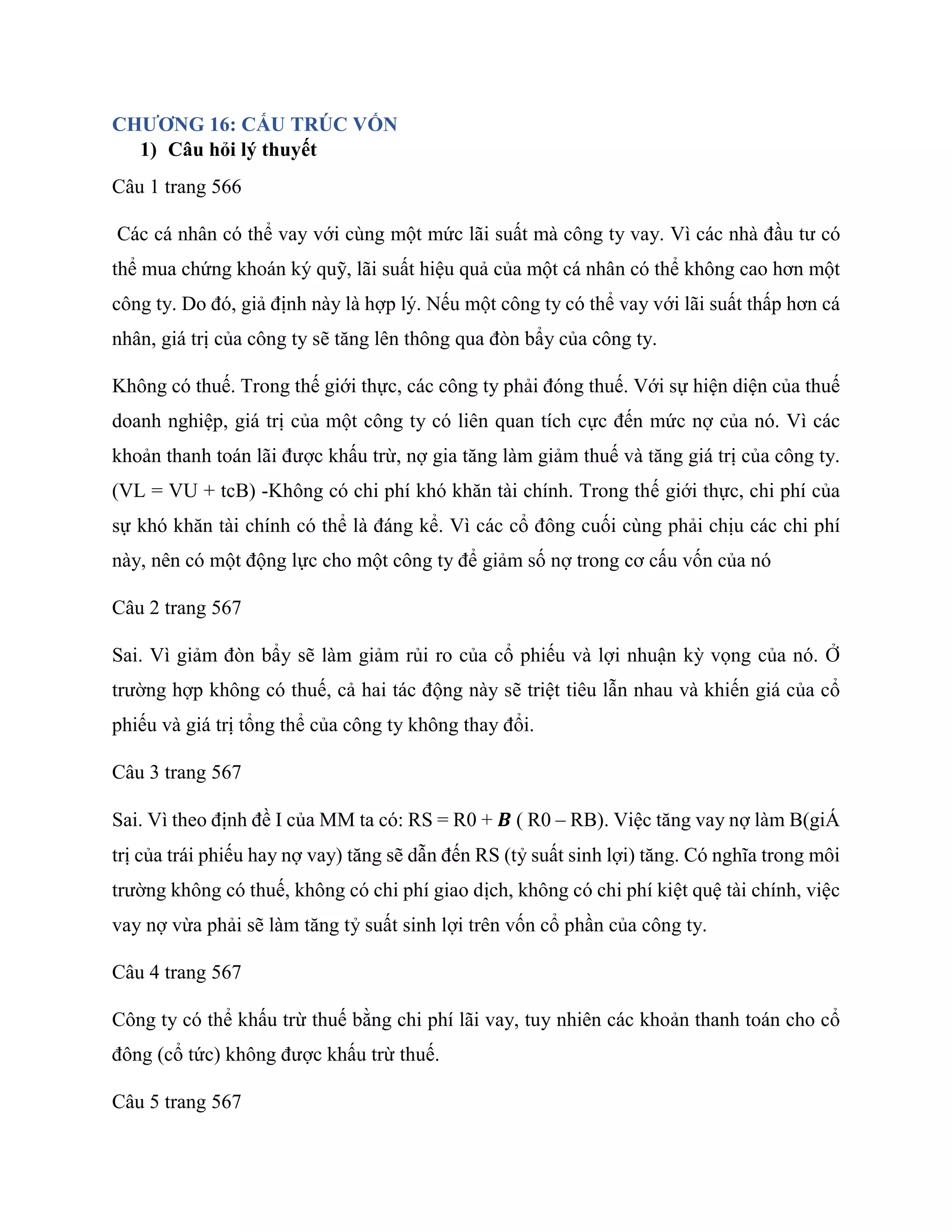 CHƯƠNG 16: CẤU TRÚC VỐN
1) Câu hỏi lý thuyết
Câu 1 trang 566
Các cá nhân có thể vay với cùng một mức lãi suất mà công ty vay. Vì các nhà đầu tư có
thể mua chứng khoán ký quỹ, lãi suất hiệu quả của một cá nhân có thể không cao hơn một
công ty. Do đó, giả định này là hợp lý. Nếu một công ty có thể vay với lãi suất thấp hơn cá
nhân, giá trị của công ty sẽ tăng lên thông qua đòn bẩy của công ty.
Không có thuế. Trong thế giới thực, các công ty phải đóng thuế. Với sự hiện diện của thuế
doanh nghiệp, giá trị của một công ty có liên quan tích cực đến mức nợ của nó. Vì các
khoản thanh toán lãi được khấu trừ, nợ gia tăng làm giảm thuế và tăng giá trị của công ty.
(VL = VU + tcB) -Không có chi phí khó khăn tài chính. Trong thế giới thực, chi phí của
sự khó khăn tài chính có thể là đáng kể. Vì các cổ đông cuối cùng phải chịu các chi phí
này, nên có một động lực cho một công ty để giảm số nợ trong cơ cấu vốn của nó
Câu 2 trang 567
Sai. Vì giảm đòn bẩy sẽ làm giảm rủi ro của cổ phiếu và lợi nhuận kỳ vọng của nó. Ở
trường hợp không có thuế, cả hai tác động này sẽ triệt tiêu lẫn nhau và khiến giá của cổ
phiếu và giá trị tổng thể của công ty không thay đổi.
Câu 3 trang 567
Sai. Vì theo định đề I của MM ta có: RS = R0 + 𝑩 ( R0 – RB). Việc tăng vay nợ làm B(giÁ
trị của trái phiếu hay nợ vay) tăng sẽ dẫn đến RS (tỷ suất sinh lợi) tăng. Có nghĩa trong môi
trường không có thuế, không có chi phí giao dịch, không có chi phí kiệt quệ tài chính, việc
vay nợ vừa phải sẽ làm tăng tỷ suất sinh lợi trên vốn cổ phần của công ty.
Câu 4 trang 567
Công ty có thể khấu trừ thuế bằng chi phí lãi vay, tuy nhiên các khoản thanh toán cho cổ
đông (cổ tức) không được khấu trừ thuế.
Câu 5 trang 567
 