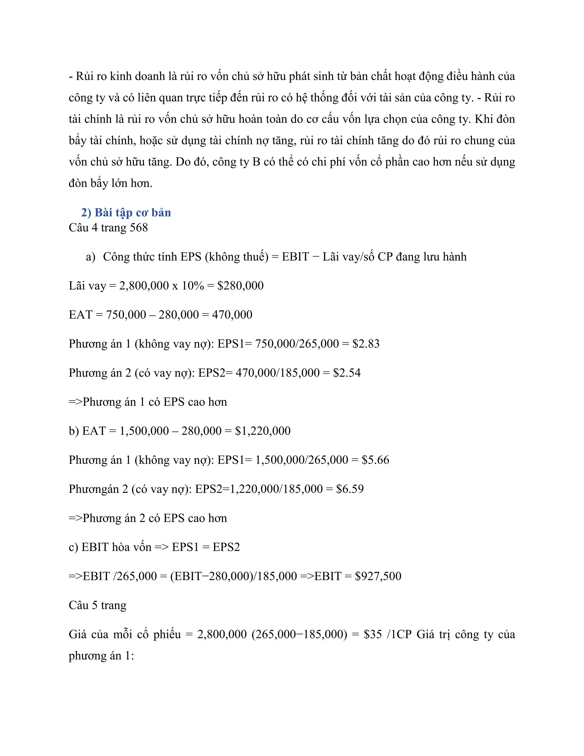 - Rủi ro kinh doanh là rủi ro vốn chủ sở hữu phát sinh từ bản chất hoạt động điều hành của
công ty và có liên quan trực tiếp đến rủi ro có hệ thống đối với tài sản của công ty. - Rủi ro
tài chính là rủi ro vốn chủ sở hữu hoàn toàn do cơ cấu vốn lựa chọn của công ty. Khi đòn
bẩy tài chính, hoặc sử dụng tài chính nợ tăng, rủi ro tài chính tăng do đó rủi ro chung của
vốn chủ sở hữu tăng. Do đó, công ty B có thể có chi phí vốn cổ phần cao hơn nếu sử dụng
đòn bẩy lớn hơn.
2) Bài tập cơ bản
Câu 4 trang 568
a) Công thức tính EPS (không thuế) = EBIT − Lãi vay/số CP đang lưu hành
Lãi vay = 2,800,000 x 10% = $280,000
EAT = 750,000 – 280,000 = 470,000
Phương án 1 (không vay nợ): EPS1= 750,000/265,000 = $2.83
Phương án 2 (có vay nợ): EPS2= 470,000/185,000 = $2.54
=>Phương án 1 có EPS cao hơn
b) EAT = 1,500,000 – 280,000 = $1,220,000
Phương án 1 (không vay nợ): EPS1= 1,500,000/265,000 = $5.66
Phươngán 2 (có vay nợ): EPS2=1,220,000/185,000 = $6.59
=>Phương án 2 có EPS cao hơn
c) EBIT hòa vốn => EPS1 = EPS2
=>EBIT /265,000 = (EBIT−280,000)/185,000 =>EBIT = $927,500
Câu 5 trang
Giá của mỗi cổ phiếu = 2,800,000 (265,000−185,000) = $35 /1CP Giá trị công ty của
phương án 1:
 