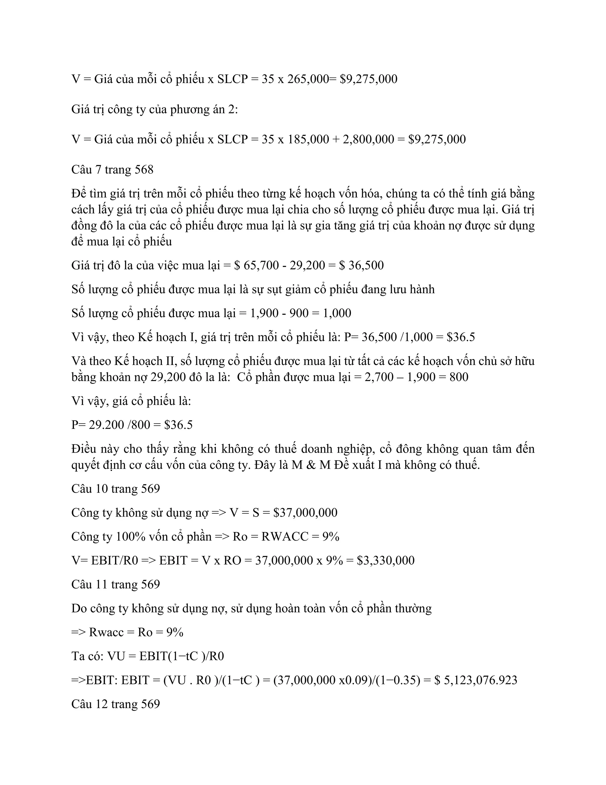 V = Giá của mỗi cổ phiếu x SLCP = 35 x 265,000= $9,275,000
Giá trị công ty của phương án 2:
V = Giá của mỗi cổ phiếu x SLCP = 35 x 185,000 + 2,800,000 = $9,275,000
Câu 7 trang 568
Để tìm giá trị trên mỗi cổ phiếu theo từng kế hoạch vốn hóa, chúng ta có thể tính giá bằng
cách lấy giá trị của cổ phiếu được mua lại chia cho số lượng cổ phiếu được mua lại. Giá trị
đồng đô la của các cổ phiếu được mua lại là sự gia tăng giá trị của khoản nợ được sử dụng
để mua lại cổ phiếu
Giá trị đô la của việc mua lại = $ 65,700 - 29,200 = $ 36,500
Số lượng cổ phiếu được mua lại là sự sụt giảm cổ phiếu đang lưu hành
Số lượng cổ phiếu được mua lại = 1,900 - 900 = 1,000
Vì vậy, theo Kế hoạch I, giá trị trên mỗi cổ phiếu là: P= 36,500 /1,000 = $36.5
Và theo Kế hoạch II, số lượng cổ phiếu được mua lại từ tất cả các kế hoạch vốn chủ sở hữu
bằng khoản nợ 29,200 đô la là: Cổ phần được mua lại = 2,700 – 1,900 = 800
Vì vậy, giá cổ phiếu là:
P= 29.200 /800 = $36.5
Điều này cho thấy rằng khi không có thuế doanh nghiệp, cổ đông không quan tâm đến
quyết định cơ cấu vốn của công ty. Đây là M & M Đề xuất I mà không có thuế.
Câu 10 trang 569
Công ty không sử dụng nợ => V = S = $37,000,000
Công ty 100% vốn cổ phần => Ro = RWACC = 9%
V= EBIT/R0 => EBIT = V x RO = 37,000,000 x 9% = $3,330,000
Câu 11 trang 569
Do công ty không sử dụng nợ, sử dụng hoàn toàn vốn cổ phần thường
=> Rwacc = Ro = 9%
Ta có: VU = EBIT(1−tC )/R0
=>EBIT: EBIT = (VU . R0 )/(1−tC ) = (37,000,000 x0.09)/(1−0.35) = $ 5,123,076.923
Câu 12 trang 569
 