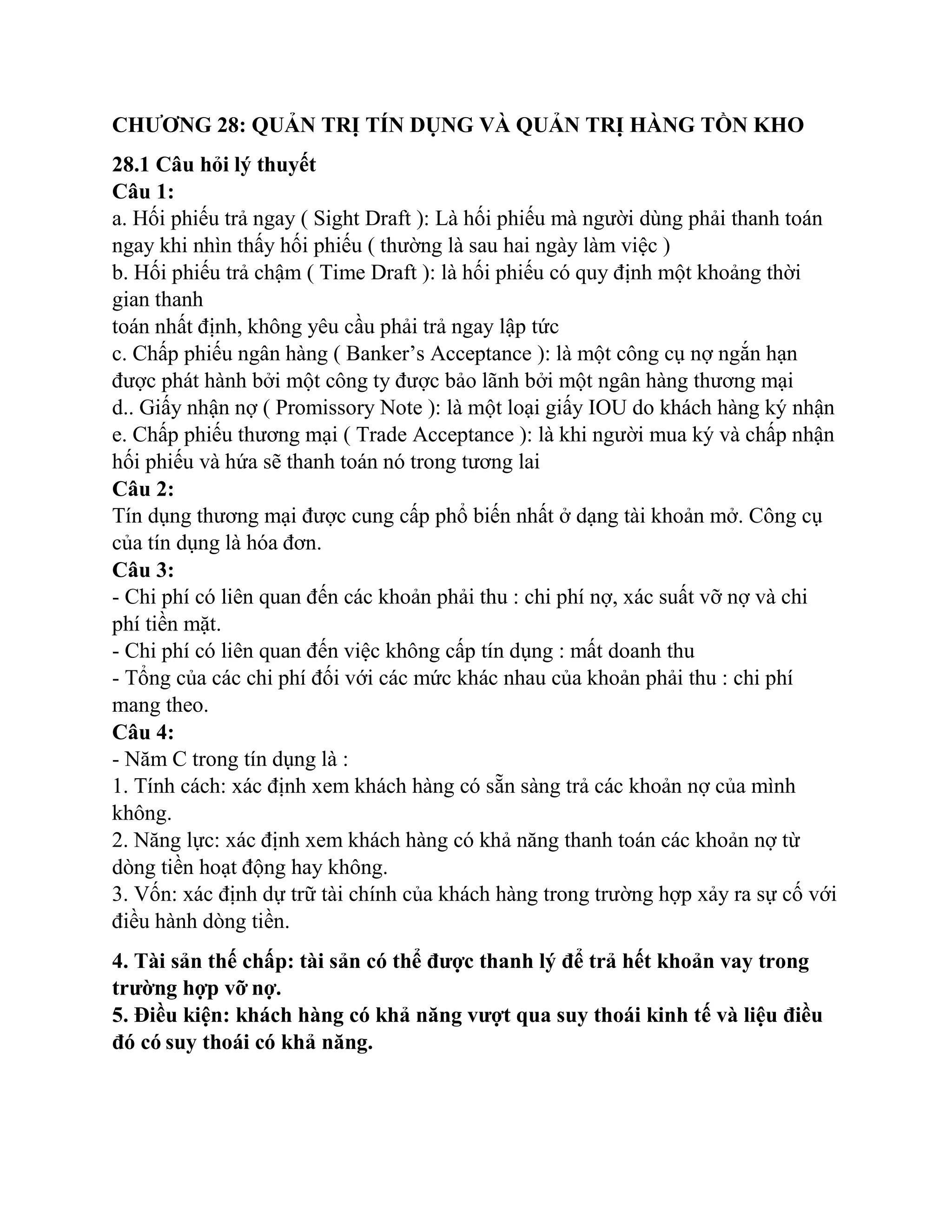 CHƯƠNG 28: QUẢN TRỊ TÍN DỤNG VÀ QUẢN TRỊ HÀNG TỒN KHO
28.1 Câu hỏi lý thuyết
Câu 1:
a. Hối phiếu trả ngay ( Sight Draft ): Là hối phiếu mà người dùng phải thanh toán
ngay khi nhìn thấy hối phiếu ( thường là sau hai ngày làm việc )
b. Hối phiếu trả chậm ( Time Draft ): là hối phiếu có quy định một khoảng thời
gian thanh
toán nhất định, không yêu cầu phải trả ngay lập tức
c. Chấp phiếu ngân hàng ( Banker’s Acceptance ): là một công cụ nợ ngắn hạn
được phát hành bởi một công ty được bảo lãnh bởi một ngân hàng thương mại
d.. Giấy nhận nợ ( Promissory Note ): là một loại giấy IOU do khách hàng ký nhận
e. Chấp phiếu thương mại ( Trade Acceptance ): là khi người mua ký và chấp nhận
hối phiếu và hứa sẽ thanh toán nó trong tương lai
Câu 2:
Tín dụng thương mại được cung cấp phổ biến nhất ở dạng tài khoản mở. Công cụ
của tín dụng là hóa đơn.
Câu 3:
- Chi phí có liên quan đến các khoản phải thu : chi phí nợ, xác suất vỡ nợ và chi
phí tiền mặt.
- Chi phí có liên quan đến việc không cấp tín dụng : mất doanh thu
- Tổng của các chi phí đối với các mức khác nhau của khoản phải thu : chi phí
mang theo.
Câu 4:
- Năm C trong tín dụng là :
1. Tính cách: xác định xem khách hàng có sẵn sàng trả các khoản nợ của mình
không.
2. Năng lực: xác định xem khách hàng có khả năng thanh toán các khoản nợ từ
dòng tiền hoạt động hay không.
3. Vốn: xác định dự trữ tài chính của khách hàng trong trường hợp xảy ra sự cố với
điều hành dòng tiền.
4. Tài sản thế chấp: tài sản có thể được thanh lý để trả hết khoản vay trong
trường hợp vỡ nợ.
5. Điều kiện: khách hàng có khả năng vượt qua suy thoái kinh tế và liệu điều
đó có suy thoái có khả năng.
 