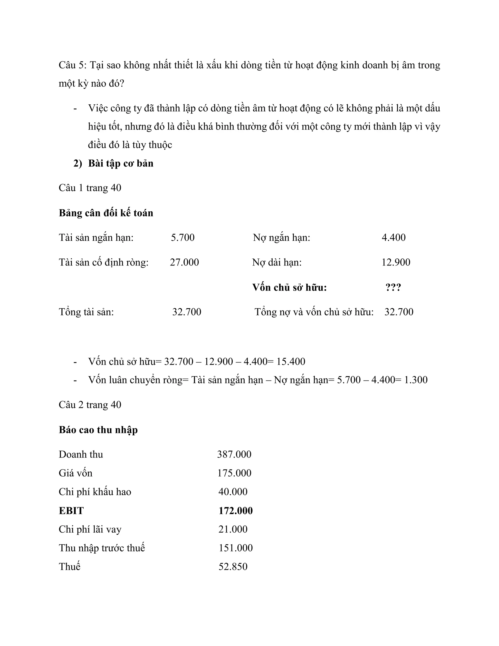 Câu 5: Tại sao không nhất thiết là xấu khi dòng tiền từ hoạt động kinh doanh bị âm trong
một kỳ nào đó?
- Việc công ty đã thành lập có dòng tiền âm từ hoạt động có lẽ không phải là một dấu
hiệu tốt, nhưng đó là điều khá bình thường đối với một công ty mới thành lập vì vậy
điều đó là tùy thuộc
2) Bài tập cơ bản
Câu 1 trang 40
Bảng cân đối kế toán
Tài sản ngắn hạn: 5.700 Nợ ngắn hạn: 4.400
Tài sản cố định ròng: 27.000 Nợ dài hạn: 12.900
Vốn chủ sở hữu: ???
Tổng tài sản: 32.700 Tổng nợ và vốn chủ sở hữu: 32.700
- Vốn chủ sở hữu= 32.700 – 12.900 – 4.400= 15.400
- Vốn luân chuyển ròng= Tài sản ngắn hạn – Nợ ngắn hạn= 5.700 – 4.400= 1.300
Câu 2 trang 40
Báo cao thu nhập
Doanh thu 387.000
Giá vốn 175.000
Chi phí khấu hao 40.000
EBIT 172.000
Chi phí lãi vay 21.000
Thu nhập trước thuế 151.000
Thuế 52.850
 