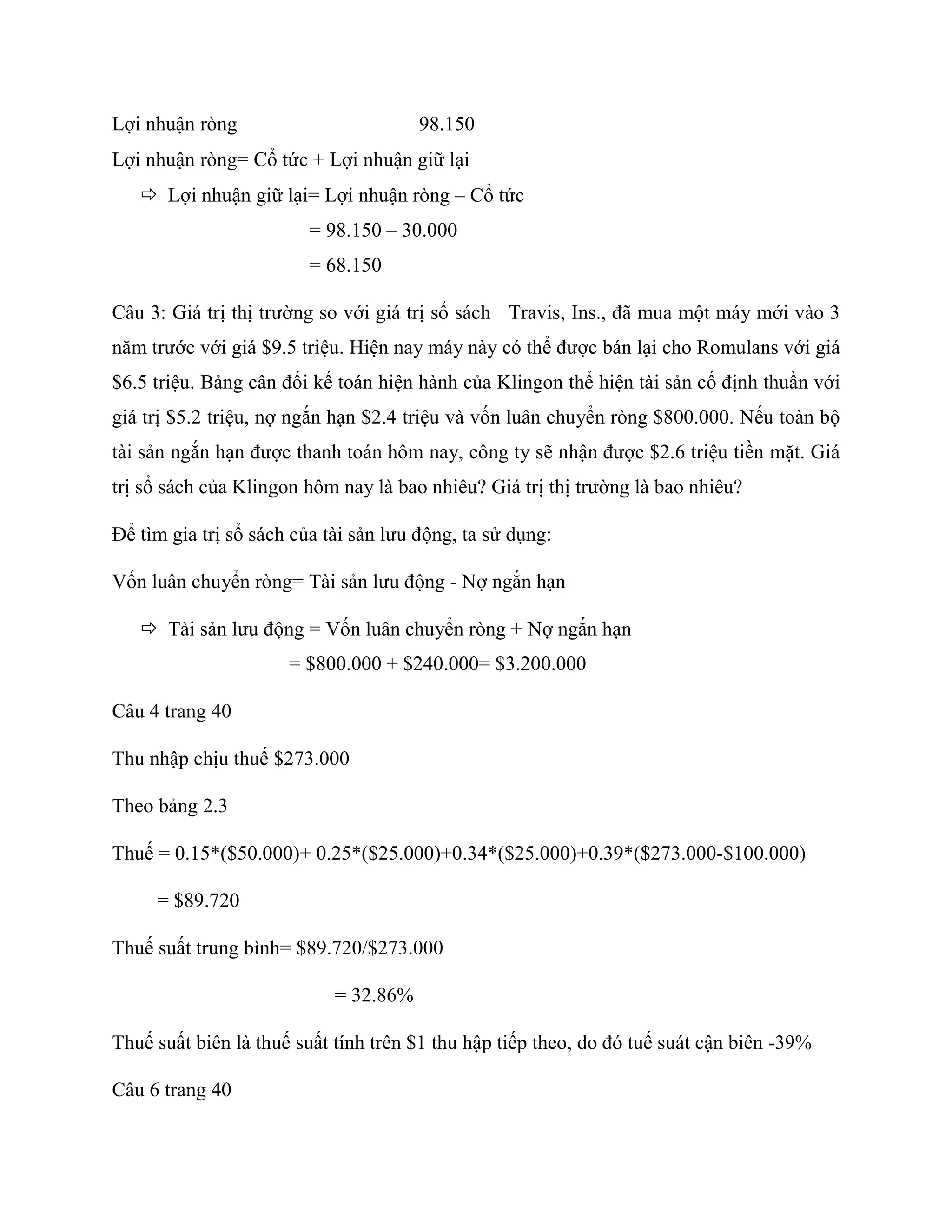 Lợi nhuận ròng 98.150
Lợi nhuận ròng= Cổ tức + Lợi nhuận giữ lại
 Lợi nhuận giữ lại= Lợi nhuận ròng – Cổ tức
= 98.150 – 30.000
= 68.150
Câu 3: Giá trị thị trường so với giá trị sổ sách Travis, Ins., đã mua một máy mới vào 3
năm trước với giá $9.5 triệu. Hiện nay máy này có thể được bán lại cho Romulans với giá
$6.5 triệu. Bảng cân đối kế toán hiện hành của Klingon thể hiện tài sản cố định thuần với
giá trị $5.2 triệu, nợ ngắn hạn $2.4 triệu và vốn luân chuyển ròng $800.000. Nếu toàn bộ
tài sản ngắn hạn được thanh toán hôm nay, công ty sẽ nhận được $2.6 triệu tiền mặt. Giá
trị sổ sách của Klingon hôm nay là bao nhiêu? Giá trị thị trường là bao nhiêu?
Để tìm gia trị sổ sách của tài sản lưu động, ta sử dụng:
Vốn luân chuyển ròng= Tài sản lưu động - Nợ ngắn hạn
 Tài sản lưu động = Vốn luân chuyển ròng + Nợ ngắn hạn
= $800.000 + $240.000= $3.200.000
Câu 4 trang 40
Thu nhập chịu thuế $273.000
Theo bảng 2.3
Thuế = 0.15*($50.000)+ 0.25*($25.000)+0.34*($25.000)+0.39*($273.000-$100.000)
= $89.720
Thuế suất trung bình= $89.720/$273.000
= 32.86%
Thuế suất biên là thuế suất tính trên $1 thu hập tiếp theo, do đó tuế suát cận biên -39%
Câu 6 trang 40
 