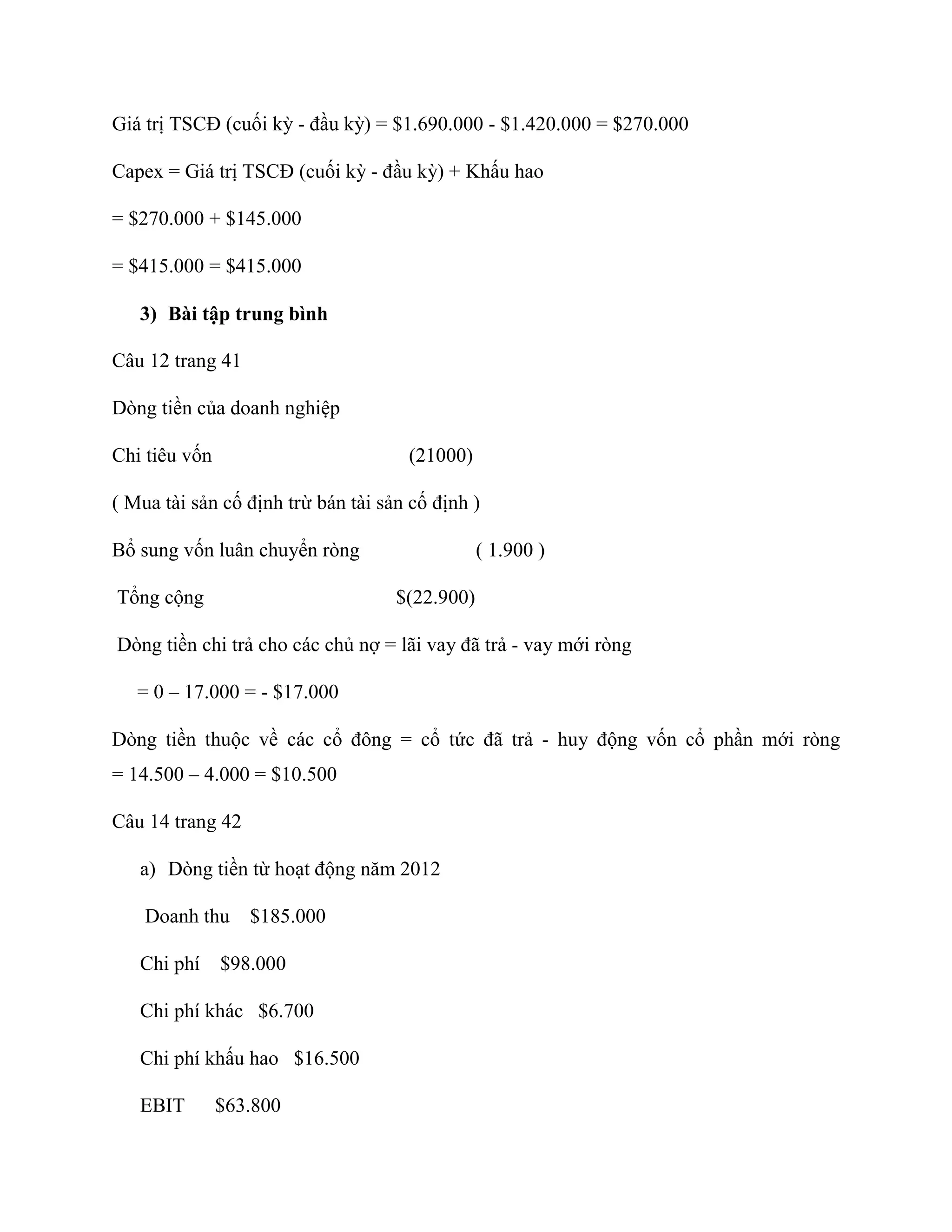 Giá trị TSCĐ (cuối kỳ - đầu kỳ) = $1.690.000 - $1.420.000 = $270.000
Capex = Giá trị TSCĐ (cuối kỳ - đầu kỳ) + Khấu hao
= $270.000 + $145.000
= $415.000 = $415.000
3) Bài tập trung bình
Câu 12 trang 41
Dòng tiền của doanh nghiệp
Chi tiêu vốn (21000)
( Mua tài sản cố định trừ bán tài sản cố định )
Bổ sung vốn luân chuyển ròng ( 1.900 )
Tổng cộng $(22.900)
Dòng tiền chi trả cho các chủ nợ = lãi vay đã trả - vay mới ròng
= 0 – 17.000 = - $17.000
Dòng tiền thuộc về các cổ đông = cổ tức đã trả - huy động vốn cổ phần mới ròng
= 14.500 – 4.000 = $10.500
Câu 14 trang 42
a) Dòng tiền từ hoạt động năm 2012
Doanh thu $185.000
Chi phí $98.000
Chi phí khác $6.700
Chi phí khấu hao $16.500
EBIT $63.800
 