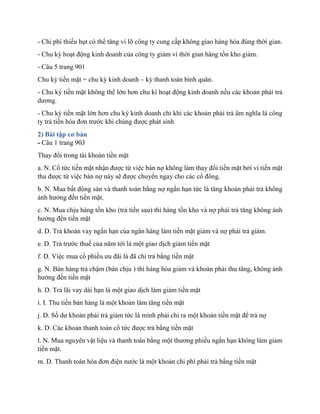 - Chi phí thiếu hụt có thể tăng vì lỡ công ty cung cấp không giao hàng hóa đúng thời gian.
- Chu kỳ hoạt động kinh doanh của công ty giảm vì thời gian hàng tồn kho giảm.
- Câu 5 trang 901
Chu kỳ tiền mặt = chu kỳ kinh doanh – kỳ thanh toán bình quân.
- Chu kỳ tiền mặt không thể lớn hơn chu kì hoạt động kinh doanh nếu các khoản phải trả
dương.
- Chu kỳ tiền mặt lớn hơn chu kỳ kinh doanh chỉ khi các khoản phải trả âm nghĩa là công
ty trả tiền hóa đơn trước khi chúng được phát sinh
2) Bài tập cơ bản
- Câu 1 trang 903
Thay đổi trong tài khoản tiền mặt
a. N. Cổ tức tiền mặt nhận được từ việc bán nợ không làm thay đổi tiền mặt bởi vì tiền mặt
thu được từ việc bán nợ này sẽ được chuyển ngay cho các cổ đông.
b. N. Mua bất động sản và thanh toán bằng nợ ngắn hạn tức là tăng khoản phải trả không
ảnh hưởng đến tiền mặt.
c. N. Mua chịu hàng tồn kho (trả tiền sau) thì hàng tồn kho và nợ phải trả tăng không ảnh
hưởng đến tiền mặt
d. D. Trả khoản vay ngắn hạn của ngân hàng làm tiền mặt giảm và nợ phải trả giảm.
e. D. Trả trước thuế của năm tới là một giao dịch giảm tiền mặt
f. D. Việc mua cổ phiếu ưu đãi là đã chi trả bằng tiền mặt
g. N. Bán hàng trả chậm (bán chịu ) thì hàng hóa giảm và khoản phải thu tăng, không ảnh
hưởng đến tiền mặt
h. D. Trả lãi vay dài hạn là một giao dịch làm giảm tiền mặt
i. I. Thu tiền bán hàng là một khoản làm tăng tiền mặt
j. D. Số dư khoản phải trả giảm tức là mình phải chi ra một khoản tiền mặt để trả nợ
k. D. Các khoản thanh toán cổ tức được trả bằng tiền mặt
l. N. Mua nguyên vật liệu và thanh toán bằng một thương phiếu ngắn hạn không làm giảm
tiền mặt.
m. D. Thanh toán hóa đơn điện nước là một khoản chi phí phải trả bằng tiền mặt
 