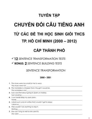 TUYỂN TẬP 
CHUYỂN ĐỔI CÂU TIẾNG ANH 
TỪ CÁC ĐỀ THI HỌC SINH GIỎI THCS 
TP. HỒ CHÍ MINH (2000 – 2012) 
CẤP THÀNH PHỐ 
 12 SENTENCE TRANSFORMATION TESTS 
 BONUS: 2 SENTENCE BUILDING TESTS 
SENTENCE TRANSFORMATION 
2000 – 2001 
1. The shoes were too small for her to wear. 
The shoes were not ________________________________________________________________________ 
2. This motorbike is cheaper than I thought I would be. 
This motorbike is not________________________________________________________________________ 
3. Sue is excited about going to Spain on holiday. 
Sue is looking ______________________________________________________________________________ 
4. I can hardly keep my eyes open. 
Hardly_____________________________________________________________________________________ 
5. I drank such a lot of coffee that I couldn’t get to sleep. 
I drank so__________________________________________________________________________________ 
6. They couldn’t do anything to stop it. 
Nothing ___________________________________________________________________________________ 
7. She can’t sing as well as she used to. 
She used __________________________________________________________________________________ 
1 
 