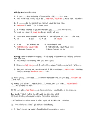 Bài tập 1: Chọn câu đúng
1. If she………….the first prize of the contest, she………….rich now.
A. wins / will be B. won / would be C. had won / would be D. have won / would be
2. If I…………….to the concert last night, I would be tired now.
A. had gone B. went C. go D. have gone
3. If you had finished all your homework, you…………..see movie now.
A. could have seen B. could see C. can see D. will see
4. There was a car accident yesterday. If Lisa had gone out, she…………die now.
A. will B. can C. A & B D. would
5. If we…………..to mother, we………….in trouble right now.
A. had listened / wouldn’t be B. had listened / would have been
C. listened / would be D. listen / would not be
Bài tập 2: Hoàn thành những câu sau với động từ còn thiếu và sử dụng câu điều
kiện hỗn hợp
1. You always had the key with you, didn’t you?
If I (have)……had haven…….it, I (not ask)……wouldn’t ask……..you for it right now.
2. Alice and Mathew are happily maried. If Alice (not love)……didn’t love……Mathew,
she (not marry)…wouldn’t marry……him.
3) If you (read)……had read………the map before at home, we (not be)……wouldn’t be
….lost now.
4) If Mary (not study)……had studied…….Chinese, she (not find)…… wouldn’t find
……….the job she has now.
5) If I (not fall)……had fallen……..in love with him, I wouldn’t be in trouble now.
Bài tập 3: Từ tình huống cho sẵn, viết câu điều kiện với If
1) Bob is tired now because he came home late last night.
>> If Bob hadn’t come home late last night, he wouldn’t be tired now.
2) I revised my lesson so I get bonus scores today.
>>If I didn’t revise my lesson, I couldn’t get bonus scores today.
 