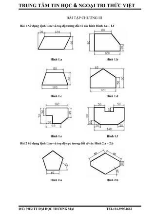 TRUNG TÂM TIN HỌC & NGOẠI TRI THỨC VIỆT
BÀI TẬP CHƯƠNG III
Bài 1 Sử dụng lệnh Line và toạ độ tương đối vẽ các hình Hình 1.a – 1.f
Hình 1.a Hình 1.b
Hình 1.c Hình 1.d
Hình 1.e Hình 1.f
Bài 2 Sử dụng lệnh Line và toạ độ cực tương đối vẽ các Hình 2.a – 2.b
Hình 2.a Hình 2.b
Đ/C: 39E2 TT ĐẠI HỌC THƯƠNG MẠI TEL: 04.3995.4662
 