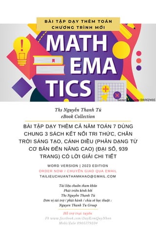 Hỗ trợ trực tuyến
Fb www.facebook.com/DayKemQuyNhon
Mobi/Zalo 0905779594
Tài liệu chuẩn tham khảo
Phát triển kênh bởi
Ths Nguyễn Thanh Tú
Đơn vị tài trợ / phát hành / chia sẻ học thuật :
Nguyen Thanh Tu Group
B À I T Ậ P D Ạ Y T H Ê M T O Á N
C H Ư Ơ N G T R Ì N H M Ớ I
Ths Nguyễn Thanh Tú
eBook Collection
BÀI TẬP DẠY THÊM CẢ NĂM TOÁN 7 DÙNG
CHUNG 3 SÁCH KẾT NỐI TRI THỨC, CHÂN
TRỜI SÁNG TẠO, CÁNH DIỀU (PHÂN DẠNG TỪ
CƠ BẢN ĐẾN NÂNG CAO) (ĐẠI SỐ, 939
TRANG) CÓ LỜI GIẢI CHI TIẾT
WORD VERSION | 2023 EDITION
ORDER NOW / CHUYỂN GIAO QUA EMAIL
TAILIEUCHUANTHAMKHAO@GMAIL.COM
vectorstock.com/28062405
 