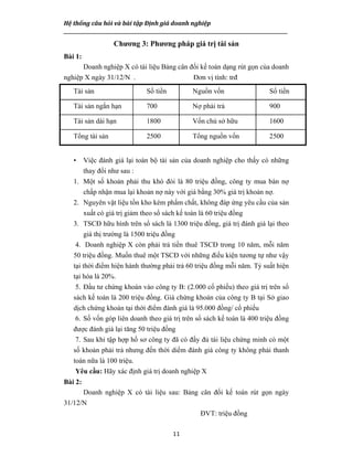 Hệ thống câu hỏi và bài tập Định giá doanh nghiệp
__________________________________________________________________________________________________
11
Chương 3: Phương pháp giá trị tài sản
Bài 1:
Doanh nghiệp X có tài liệu Bảng cân đối kế toán dạng rút gọn của doanh
nghiệp X ngày 31/12/N . Đơn vị tính: trđ
Tài sản Số tiền Nguồn vốn Số tiền
Tài sản ngắn hạn 700 Nợ phải trả 900
Tài sản dài hạn 1800 Vốn chủ sở hữu 1600
Tổng tài sản 2500 Tổng nguồn vốn 2500
• Việc đánh giá lại toàn bộ tài sản của doanh nghiệp cho thấy có những
thay đổi như sau :
1. Một số khoản phải thu khó đòi là 80 triệu đồng, công ty mua bán nợ
chấp nhận mua lại khoản nợ này với giá bằng 30% giá trị khoản nợ.
2. Nguyên vật liệu tồn kho kém phẩm chất, không đáp ứng yêu cầu của sản
xuất có giá trị giảm theo sổ sách kế toán là 60 triệu đồng
3. TSCĐ hữu hình trên sổ sách là 1300 triệu đồng, giá trị đánh giá lại theo
giá thị trường là 1500 triệu đồng
4. Doanh nghiệp X còn phải trả tiền thuê TSCĐ trong 10 năm, mỗi năm
50 triệu đồng. Muốn thuê một TSCĐ với những điều kiện tương tự như vậy
tại thời điểm hiện hành thường phải trả 60 triệu đồng mỗi năm. Tỷ suất hiện
tại hóa là 20%.
5. Đầu tư chứng khoán vào công ty B: (2.000 cổ phiếu) theo giá trị trên sổ
sách kế toán là 200 triệu đồng. Giá chứng khoán của công ty B tại Sở giao
dịch chứng khoán tại thời điểm đánh giá là 95.000 đồng/ cổ phiếu
6. Số vốn góp liên doanh theo giá trị trên sổ sách kế toán là 400 triệu đồng
được đánh giá lại tăng 50 triệu đồng
7. Sau khi tập hợp hồ sơ công ty đã có đầy đủ tài liệu chứng minh có một
số khoản phải trả nhưng đến thời diểm đánh giá công ty không phải thanh
toán nữa là 100 triệu.
Yêu cầu: Hãy xác định giá trị doanh nghiệp X
Bài 2:
Doanh nghiệp X có tài liệu sau: Bảng cân đối kế toán rút gọn ngày
31/12/N
ĐVT: triệu đồng
 