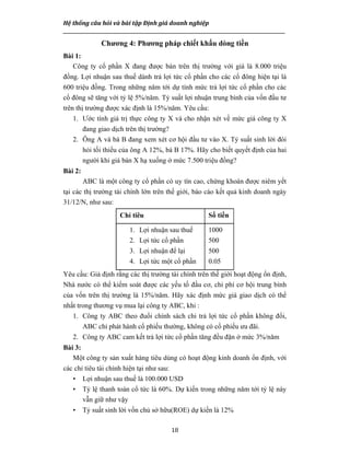 Hệ thống câu hỏi và bài tập Định giá doanh nghiệp
__________________________________________________________________________________________________
18
Chương 4: Phương pháp chiết khấu dòng tiền
Bài 1:
Công ty cổ phần X đang được bán trên thị trường với giá là 8.000 triệu
đồng. Lợi nhuận sau thuế dành trả lợi tức cổ phần cho các cổ đông hiện tại là
600 triệu đồng. Trong những năm tới dự tính mức trả lợi tức cổ phần cho các
cổ đông sẽ tăng với tỷ lệ 5%/năm. Tỷ suất lợi nhuận trung bình của vốn đầu tư
trên thị trường được xác định là 15%/năm. Yêu cầu:
1. Ước tính giá trị thực công ty X và cho nhận xét về mức giá công ty X
đang giao dịch trên thị trường?
2. Ông A và bà B đang xem xét cơ hội đầu tư vào X. Tỷ suất sinh lời đòi
hỏi tối thiểu của ông A 12%, bà B 17%. Hãy cho biết quyết định của hai
người khi giá bán X hạ xuống ở mức 7.500 triệu đồng?
Bài 2:
ABC là một công ty cổ phần có uy tín cao, chứng khoán được niêm yết
tại các thị trường tài chính lớn trên thế giới, báo cáo kết quả kinh doanh ngày
31/12/N, như sau:
Chỉ tiêu Số tiền
1. Lợi nhuận sau thuế
2. Lợi tức cổ phần
3. Lợi nhuận để lại
4. Lợi tức một cổ phần
1000
500
500
0.05
Yêu cầu: Giả định rằng các thị trường tài chính trên thế giới hoạt động ổn định,
Nhà nước có thể kiểm soát được các yếu tố đầu cơ, chi phí cơ hội trung bình
của vốn trên thị trường là 15%/năm. Hãy xác định mức giá giao dịch có thể
nhất trong thương vụ mua lại công ty ABC, khi :
1. Công ty ABC theo đuổi chính sách chi trả lợi tức cổ phần không đổi,
ABC chỉ phát hành cổ phiếu thường, không có cổ phiếu ưu đãi.
2. Công ty ABC cam kết trả lợi tức cổ phần tăng đều đặn ở mức 3%/năm
Bài 3:
Một công ty sản xuất hàng tiêu dùng có hoạt động kinh doanh ổn định, với
các chỉ tiêu tài chính hiện tại như sau:
• Lợi nhuận sau thuế là 100.000 USD
• Tỷ lệ thanh toán cổ tức là 60%. Dự kiến trong những năm tới tỷ lệ này
vẫn giữ như vậy
• Tỷ suất sinh lời vốn chủ sở hữu(ROE) dự kiến là 12%
 