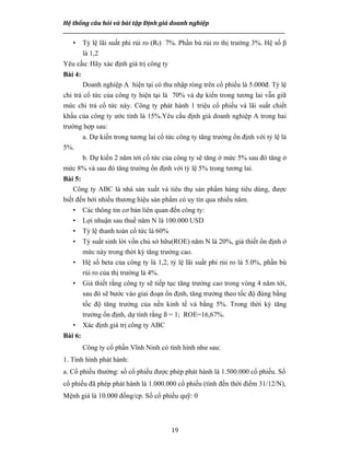 Hệ thống câu hỏi và bài tập Định giá doanh nghiệp
__________________________________________________________________________________________________
19
• Tỷ lệ lãi suất phi rủi ro (Rf) 7%. Phần bù rủi ro thị trường 3%. Hệ số β
là 1,2
Yêu cầu: Hãy xác định giá trị công ty
Bài 4:
Doanh nghiệp A hiện tại có thu nhập ròng trên cổ phiếu là 5.000đ. Tỷ lệ
chi trả cổ tức của công ty hiện tại là 70% và dự kiến trong tương lai vẫn giữ
mức chi trả cổ tức này. Công ty phát hành 1 triệu cổ phiếu và lãi suất chiết
khấu của công ty ước tính là 15%.Yêu cầu định giá doanh nghiệp A trong hai
trường hợp sau:
a. Dự kiến trong tương lai cổ tức công ty tăng trưởng ổn định với tỷ lệ là
5%.
b. Dự kiến 2 năm tới cổ tức của công ty sẽ tăng ở mức 5% sau đó tăng ở
mức 8% và sau đó tăng trưởng ổn định với tỷ lệ 5% trong tương lai.
Bài 5:
Công ty ABC là nhà sản xuất và tiêu thụ sản phẩm hàng tiêu dùng, được
biết đến bởi nhiều thương hiệu sản phẩm có uy tín qua nhiều năm.
• Các thông tin cơ bản liên quan đến công ty:
• Lợi nhuận sau thuế năm N là 100.000 USD
• Tỷ lệ thanh toán cổ tức là 60%
• Tỷ suất sinh lời vốn chủ sở hữu(ROE) năm N là 20%, giả thiết ổn định ở
mức này trong thời kỳ tăng trưởng cao.
• Hệ số beta của công ty là 1,2, tỷ lệ lãi suất phi rủi ro là 5.0%, phần bù
rủi ro của thị trường là 4%.
• Giả thiết rằng công ty sẽ tiếp tục tăng trưởng cao trong vòng 4 năm tới,
sau đó sẽ bước vào giai đoạn ổn định, tăng trưởng theo tốc độ đúng bằng
tốc độ tăng trưởng của nền kinh tế và bằng 5%. Trong thời kỳ tăng
trưởng ổn định, dự tính rằng ß = 1; ROE=16,67%.
• Xác định giá trị công ty ABC
Bài 6:
Công ty cổ phần Vĩnh Ninh có tình hình như sau:
1. Tình hình phát hành:
a. Cổ phiếu thường: số cổ phiếu được phép phát hành là 1.500.000 cổ phiếu. Số
cổ phiếu đã phép phát hành là 1.000.000 cổ phiếu (tính đến thời điểm 31/12/N),
Mệnh giá là 10.000 đồng/cp. Số cổ phiếu quỹ: 0
 