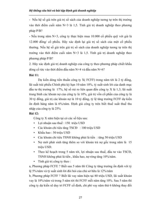 Hệ thống câu hỏi và bài tập Định giá doanh nghiệp
__________________________________________________________________________________________________
27
- Nếu hệ số giá trên giá trị sổ sách của doanh nghiệp tương tự trên thị trường
vào thời điểm cuối năm N+3 là 1,5. Tính giá trị doanh nghiệp theo phương
pháp P/B?
- Nếu trong năm N+3, công ty thực hiện mua 10.000 cổ phiếu quỹ với giá là
12.000 đồng/ cổ phiếu. Hãy xác định lại giá trị sổ sách của một cổ phiếu
thường. Nếu hệ số giá trên giá trị sổ sách của doanh nghiệp tương tự trên thị
trường vào thời điểm cuối năm N+3 là 1,5. Tính giá trị doanh nghiệp theo
phương pháp P/B?
2. Hãy xác định giá trị doanh nghiệp của công ty theo phương pháp chiết khấu
dòng cổ tức vào thời điểm đầu năm N+4 và đầu năm N+6?
Bài 11:
Dự kiến dòng tiền thuần công ty X( FCFF) trong năm tới là 2 tỷ đồng,
lãi suất trái phiếu Chính phủ kỳ hạn 10 năm 10%, tỷ suất sinh lời của danh mục
đầu tư thị trường là 17%, hệ số rủi ro liên quan đến công ty X là 1,3; lãi suất
trung bình các khoản nợ của công ty là 10%, giá trị vốn cổ phần của công ty là
30 tỷ đồng, giá trị các khoản nợ là 10 tỷ đồng, tỷ lệ tăng trưởng FCFF dự kiến
ổn định hàng năm là 6%/năm. Định giá công ty trên biết thuế suất thuế thu
nhập của công ty là 25%
Bài 12:
Công ty X năm hiện tại có các số liệu sau:
• Lợi nhuận sau thuế : 150 triệu USD
• Các khoản chi tiêu tăng TSCĐ : 100 triệu USD
• Khấu hao : 50 triệu USD
• Các khoản chi tiêu TSNH không phải là tiền : tăng 50 triệu USD
• Nợ mới phát sinh tăng thêm so với khoản trả nợ gốc trong năm là 15
triệu USD.
• Theo kế hoạch trong 5 năm tới, lợi nhuận sau thuế, đầu tư vào TSCĐ,
TSNH không phải là tiền , khấu hao, nợ ròng tăng 10%/năm.
• Tính giá trị công ty theo :
a, Phương pháp FCFE ? Biết sau 5 năm thì Công ty tăng trưởng ổn định với tỷ
lệ 5%/năm và tỷ suất sinh lời đòi hỏi của chủ sở hữu là 12%/năm
b, Phương pháp FCFF ? Biết lãi vay năm hiện tại 80 triệu USD, lãi suất khoản
vay là 10%/năm và trong 5 năm tới thì FCFF mỗi năm tăng 10%. Sau 5 năm thì
công ty dự kiến sẽ duy trì FCFF cố định, chi phí vay năm thứ 6 không thay đổi
 