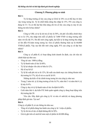 Hệ thống câu hỏi và bài tập Định giá doanh nghiệp
__________________________________________________________________________________________________
30
Chương 5: Phương pháp so sánh
Bài 1:
Tỷ lệ tăng trưởng cổ tức của công ty GLK là 10% và có thể duy trì như
vậy trong tương lai. Tỷ lệ chiết khấu dòng thu nhập là 15%. P/E của công ty
đang là 5.5. Ta có thể dự báo khả năng chi trả cổ tức của công ty này từ các
thông tin trên là bao nhiêu?
Bài 2:
Công ty URL có tỷ lệ chi trả cổ tức là 50%, chi phí vốn điều chỉnh theo
rủi ro là 13%, thu nhập trên mỗi cổ phiếu là 7,000 VND và tăng trưởng mỗi
năm với tốc độ 3%. Do đổi mới công nghệ, dự kiến tỷ lệ tăng trưởng thu nhập
sẽ lên đến 6%/năm trong tương lai. Giá cổ phiếu thường hiện tại là 60,000
VND/cổ phiếu. Vậy sau khi đổi mới công nghệ, P/E của công ty sẽ đạt bao
nhiêu?
Bài 3:
Công ty cổ phần K có hoạt động kinh doanh ổn định, các chỉ tiêu tài
chính hiện tại như sau:
- Tổng tài sản: 1000 tỷ đồng.
- Tỷ lệ thanh toán cổ tức là 60%.
- Tỷ lệ lợi nhuận vốn chủ sở hữu là 12%.
- Hệ số nợ là 0,5
- Tỷ lệ lãi suất phi rủi ro là 12%, lãi suất của danh mục các chứng khoán trên
thị trường là 17%, hệ số rủi ro của K là 0.9.
Những dự kiến về tài chính trong tương lai của công ty như sau:
- Trong 2 năm tới, tỷ lệ tăng trưởng cổ tức là 5%, năm thứ 3 và năm thứ 4, tỷ
lệ này là 4%.
- Công ty duy trì tỷ lệ thanh toán cổ tức ổn định là 60%.
- Cuối năm thứ 4, dự kiến P/E bình quân ngành công ty đang hoạt động trên
thị trường đạt 20.
Yêu cầu: Hãy định giá công ty K và nêu rõ anh/chị sử dụng phương
pháp định giá nào. Tại sao?
Bài 4:
Công ty cổ phần X có các thông tin như sau:
- Tổng số cổ phiếu đang lưu hành của công ty là 1 triệu cổ phiếu.
- Tỷ lệ chi trả cổ tức cố định không đổi là 50%.
- Giá trị ghi trên sổ sách kế toán một cổ phiếu là 60.000 đồng.
 