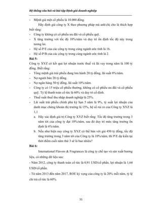 Hệ thống câu hỏi và bài tập Định giá doanh nghiệp
__________________________________________________________________________________________________
31
- Mệnh giá một cổ phiếu là 10.000 đồng.
Hãy định giá công ty X theo phương pháp mà anh/chị cho là thích hợp
biết rằng:
- Công ty không có cổ phiếu ưu đãi và cổ phiếu quỹ.
- X tăng trưởng với tốc độ 10%/năm và duy trì ổn định tốc độ này trong
tương lai.
- Hệ số P/E của các công ty trong cùng ngành ước tính là 16.
- Hệ số P/B của các công ty trong cùng ngành ước tính là 2.
Bài 5:
Công ty XYZ có kết quả lợi nhuận trước thuế và lãi vay trong năm là 100 tỷ
đồng. Biết rằng:
- Tổng mệnh giá trái phiếu đang lưu hành 20 tỷ đồng, lãi suất 8%/năm.
- Nợ người bán 20 tỷ đồng.
- Nợ ngân hàng 50 tỷ đồng, lãi suất 10%/năm.
- Công ty có 15 triệu cổ phiếu thường, không có cổ phiếu ưu đãi và cổ phiếu
quỹ. Tỷ lệ thanh toán cổ tức là 60% và duy trì cố định.
- Thuế suất thuế thu nhập doanh nghiệp là 25%.
- Lãi suất trái phiếu chính phủ kỳ hạn 5 năm là 9%, tỷ suất lợi nhuận của
danh mục chứng khoán thị trường là 15%, hệ số rủi ro của Công ty XYZ là
1,1
a. Hãy xác định giá trị Công ty XYZ biết rằng: Tốc độ tăng trưởng trong 3
năm tới của công ty đạt 10%/năm, sau đó duy trì mức tăng trưởng ổn
định là 6%/năm.
b. Nếu như hiện nay công ty XYZ có thể bán với giá 450 tỷ đồng, tốc độ
tăng trưởng trong 3 năm tới của Công ty là 10%/năm, thì P/E dự kiến tại
thời điểm cuối năm thứ 3 sẽ là bao nhiêu?
Bài 6:
International Flavors & Fragrances là công ty chế tạo và sản xuất hương
liệu, có những dữ liệu sau:
- Năm 2012, công ty thanh toán cổ tức là 0,91 USD/cổ phần, lợi nhuận là 1,64
USD/cổ phần.
- Từ năm 2013 đến năm 2017, ROE kỳ vọng của công ty là 20% mỗi năm, tỷ lệ
chi trả cổ tức là 60%.
 