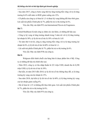 Hệ thống câu hỏi và bài tập Định giá doanh nghiệp
__________________________________________________________________________________________________
32
- Sau năm 2017, công ty bước sang thời kỳ tăng trưởng bền vững với tỷ lệ tăng
trưởng là 6% mỗi năm và ROE giảm xuống còn 15%.
- Cổ phiếu của công ty có beta là 1,3 và được kỳ vọng không đổi theo thời gian.
Lãi suất trái phiếu Chính phủ là 7%, phần bù rủi ro thị trường là 6%.
Yêu cầu: Hãy xác định P/E của International Flavors & Fragrances.
Bài 7:
United Healthcare là một công ty chăm sóc sức khỏe, có những dữ liệu sau:
- Công ty kỳ vọng sẽ tăng trưởng nhanh trong 5 năm tới với tỷ lệ tăng trưởng
lợi nhuận là 30%, tỷ lệ chi trả cổ tức là 10% và beta là 1,65.
- Từ năm thứ 6 trở đi, công ty tăng trưởng bền vững với tỷ lệ tăng trưởng lợi
nhuận là 6%, tỷ lệ chi trả cổ tức là 60% và beta là 1,1.
- Lãi suất trái phiếu Chính phủ là 7%, phần bù rủi ro thị trường là 6%.
Yêu cầu: Hãy xác định P/B của công ty.
Bài 8:
Walgreen điều hành chuỗi cửa hàng bán lẻ dược phẩm lớn ở Mỹ. Công
ty có những dữ liệu tài chính như sau:
- Năm 2012, công ty có thu nhập thuần là 221 triệu USD, doanh thu là 8,298
triệu USD, tỷ lệ chi trả cổ tức là 30%.
- Dự kiến, từ năm 2013 đến 2018, tỷ lệ chi trả cổ tức không thay đổi, tỷ lệ tăng
trưởng kỳ vọng của lợi nhuận là 15%.
- Sau năm 2018, dự kiến tỷ lệ chi trả cổ tức là 60%, tỷ lệ tăng trưởng kỳ vọng
của lợi nhuận giảm xuống 6%.
- Hệ số beta là 1,15 và không đổi theo thời gian. Lãi suất trái phiếu Chính phủ
là 7%, phần bù rủi ro thị trường là 6%.
Yêu cầu: Hãy xác định P/S của công ty.
 