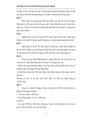Hệ thống câu hỏi và bài tập Định giá doanh nghiệp
__________________________________________________________________________________________________
5
con đủ 18 tuổi. Vậy khi con đủ 18 tuổi người mẹ đó đã tiết kiệm được số tiền
bao nhiêu? Biết lãi suất ngân hàng là 6%/năm và không rút lãi hằng năm.
Bài 5:
Một người vay ngân hàng 500 triệu đồng với mức lãi suất 12%/năm.
Nếu phải trả mỗi năm một lần trong vòng 5 năm (bắt đầu từ sau 1 năm kể từ
ngày vay vốn) thì số tiền phải trả hằng năm đều đặn là bao nhiêu? Trong đó số
gốc là bao nhiêu?
Bài 6:
Ngân hàng A đưa ra lãi suất là 8.5%/năm, gộp lãi theo năm. Ngân hàng
B đưa ra lãi suất là 8%/năm, gộp lãi theo quý. Vậy gửi ngân hàng nào tốt hơn?
Bài 7:
Ngân hàng A trả lãi 8%/năm, gộp lãi hằng quý. Ngân hàng B gộp lãi
theo kỳ hạn 6 tháng, vậy ngân hàng B phải đưa ra lãi suất danh nghĩa của mình
là bao nhiêu để lãi suât thực tế bằng với lãi suất thực tế của ngân hàng A?
Bài 8:
Công ty kinh doanh BĐS đang có chiến dịch bán các căn hộ với giá
niêm yết là 1.200 triệu đồng/căn hộ và đưa ra 2 đề nghị như sau:
- Thanh toán ngay 200 triệu đồng, số còn lại thanh toán đều đặn trong vòng 25
tháng kế tiếp, mỗi tháng 40 triệu đồng hoặc:
- Chiết khấu thanh toán 100 triệu đồng nếu khách hàng trả tiền ngay toàn bộ
tiền nhà.
Phương án nào có lợi hơn theo bạn? Biết: lãi suất vay ngân hàng là
12,68%/năm.
Bài 9:
Công ty cổ phần H đang có tổng vốn đầu tư là 2500 triệu dự tính huy
động từ các nguồn sau đây:
1. Vốn chủ sở hữu: 1000 triệu
2. Huy động nguồn vốn vay: 1500 triệu
trong đó:
- Vay của NHTM A: 800 triệu, thời gian 5 năm, mỗi năm phải trả số tiền cả
gốc và lãi là 200 triệu vào cuối mỗi năm.
 