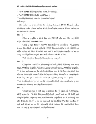 Hệ thống câu hỏi và bài tập Định giá doanh nghiệp
__________________________________________________________________________________________________
6
- Vay NHTM B 500 triệu với lãi suất 6.5%/6 tháng.
- Vay NHTM C 200 triệu lãi suất 2%/quý.
Tính chi phí sử dụng vốn bình quân của công ty?
Biết rằng:
- Năm trước công ty trả cổ tức cho cổ đông thường là 24.000 đồng/cổ phiếu,
giá bán cổ phiếu trên thị trường là 300.000 đồng/cổ phiếu. tỷ lệ tăng trưởng cổ
tức ổn định là 5%/năm
Bài 10:
Công ty cổ phần M có tài liệu ngày 31/12/N như sau: Vốn vay: 4000
triệu, vốn chủ sở hữu: 6000 triệu.
Công ty hiện đang có 400.000 trái phiếu với lãi suất là 10%, giá thị
trường hiện hành của trái phiếu là 12.500 đồng/trái phiếu và có 500.000 cổ
phần thường với giá trị thị trường hiện hành là 30.000 đồng/cổ phần. chi phí sử
dụng vốn cổ phần thường là 15%. thuế suất thuế TNDN là 25%.
Tính chi phí sử dụng vốn bình quân của công ty?
Bài 11:
Công ty có 100.000 cổ phần đang lưu hành, giá trị thị trường hiện hành
là 20.000 đồng/ cổ phần. Năm trước, công ty trả cổ tức là 2.000 đồng/ cổ phần.
Tỷ lệ tăng trưởng cổ tức dự tính ổn định hằng năm là 5%. Nếu công tỷ có nhu
cầu vốn đầu tư phát hành cổ phần thường mới để huy động vốn thì cho phí phát
hành bằng 10% giá cổ phần. Giá phát hành là giá thị trường của cổ phần.
Tính tỷ suất sinh lời đòi hỏi của thị trường đối với cổ phần của công ty và xác
định chi phí sử dụng vốn cổ phần thường mới.
Bài 12:
Công ty cổ phần H có 1 triệu cổ phần ưu đãi với mệnh giá 10.000 đồng.
tỷ lệ cổ tức là 12%. Giá thị trường hiện hành của cổ phần ưu đãi là 12.000
đồng/cổ phần. Công ty dự định phát hành thêm cổ phần ưu đãi để huy động vốn
cho dự án đầu tư . Tỷ lệ chi phí phát hành dự tính bằng 10%. Hãy xác định tỷ
suất sinh lời đòi hỏi của thị trường đối với cổ phần ưu đãi và chi phí sử dụng
vốn khi công ty huy động mới từ cổ phần ưu đãi?
 