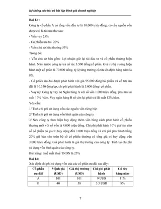 Hệ thống câu hỏi và bài tập Định giá doanh nghiệp
__________________________________________________________________________________________________
7
Bài 13 :
Công ty cổ phần A có tổng vốn đầu tư là 10.000 triệu đồng, cơ cấu nguồn vốn
được coi là tối ưu như sau:
- Vốn vay 25%
- Cổ phiếu ưu đãi 20%
- Vốn chủ sở hữu thường 55%
Trong đó:
- Vốn chủ sở hữu gồm: Lợi nhuận giữ lại tái đầu tư và cổ phần thường hiện
hành. Năm trước công ty trả cổ tức 3.500 đồng/cổ phần. Giá trị thị trường hiện
hành một cổ phần là 70.000 đồng, tỷ lệ tăng trưởng cổ tức ổn định hằng năm là
8%.
- Cổ phiếu ưu đãi được phát hành với giá 95.000 đồng/cổ phiếu và cổ tức ưu
đãi là 10.350 đồng/cp, chi phí phát hành là 5.000 đồng/ cổ phần.
- Vay nợ: Công ty vay nợ Ngân hàng A với số vốn 1.000 triệu đồng, phải trả lãi
suất 10% /năm. Vay ngân hàng B số còn lại phải trả lãi suất 12%/năm.
Yêu cầu:
1/ Tính chi phí sử dụng vốn các nguồn vốn riêng biệt
2/ Tính chi phí sử dụng vốn bình quân của công ty
3/ Nếu công ty thưc hiện huy động thêm vốn bằng cách phát hành cổ phiếu
thường mới với số vốn là 4.000 triệu đồng. Chi phí phát hành 10% giá bán cho
số cổ phiếu có giá trị huy động đến 3.000 triệu đồng và chi phí phát hành bằng
20% giá bán cho toàn bộ số cổ phiếu thường có tổng giá trị huy động trên
3.000 triệu đồng. Giá phát hành là giá thị trường của công ty. Tính lại chi phí
sử dụng vốn bình quân của công ty.
Biết rằng: thuế suất thuế TNDN là 25%
Bài 14:
Xác định chi phí sử dụng vốn của các cổ phần ưu đãi sau đây:
Cổ phần
ưu đãi
Mệnh giá
(USD)
Giá thị trường
(USD)
Chi phí phát
hành
Cổ tức
hàng năm
A 101 101 9 USD 11%
B 40 38 3.5 USD 8%
 