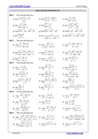 www.MATHVN.com                                                                                                       Trần Sĩ Tùng

                                                    BÀI TẬP ÔN CHƯƠNG IV

Bài 1.   Tìm các giới hạn sau:
           1 + 2 + 3 + ... + n                               æ n + 2 sin n ö                           n 2 + 2n
    a) lim                                            b) lim ç      +      ÷                 c) lim
                  3n3                                        è n + 1 2n ø                             3n 2 + n + 1
                        n2 + 2 n                               25n+1 + 3                               (-1)n + 4.3n
    d) lim                                            e) lim                                 f) lim
                2n2 + 3n - 1                                   35n+2 + 1                              (-1)n+1 - 2.3n
    g) lim      (       n2 - 3n - n2 + 1      )       g) lim   ( 3 n3 + 3n2 - n )                    (
                                                                                             h) lim 1 + n2 - n4 + n           )
                                                                                             l) lim (                             )
                2 cos n2                                                         n                                   3
    i) lim                                            k) lim                                              n 2 - 2 - n3 + 2 n
                        2
            n +1                                                         2
                                                                       3n + 1 - n - 1    2

Bài 2.    Tìm các giới hạn sau:
                    x2 - 5 x + 6                                        8 x2 - 1                       x3 - 4 x2 + 4 x - 3
    a) lim                                            b) lim                                 c) lim
         x®3 x2             - 8 x + 15                   x®
                                                               1   6 x2 - 5 x + 1               x®3          x2 - 3 x
                                                               2

                2 x4 - 5 x3 + 3 x2 + 1                             x3 - 3 x + 2                       x3 - 2 x2 - 4 x + 8
    d) lim                                            e) lim                                 f) lim
         x®1 3 x4   - 8 x3 + 6 x2 - 1                    x®1 x4         - 4x + 3                x®2        x4 - 8 x2 + 16
                x3 - 2 x - 1                                              x+2                            ( x + 2)2 - 1
    g) lim                                            h) lim                                 i) lim
         x®1 x5- 2x -1                                   x®-2 2 x2           + 5x + 2           x®-1        x2 - 1
Bài 3.    Tìm các giới hạn sau:
                            x-2                              1 + x2 - 1                                   x+8 -3
    a) lim                                            b) lim                                 c) lim
         x®2 3 -              x+7                        x®0     x                              x®1 x2     + 2x - 3
                        1+ 2x - 3                                      2x + 7 - 3                          x2 + 1 - 1
    d) lim                                            e) lim                                 f) lim
         x®4                 x -2                        x®1            x+3 -2                  x®0
                                                                                                      4 - x2 + 16
                                                                   3
                3
                        x + 7 - 5 - x2                                 1+ x - 3 1- x                  3
                                                                                                          4x - 2
    g) lim                                            h) lim                                 i) lim
         x ®1                x -1                        x®0                x                   x®2       x-2
                    3                                          3
                        x -1                                        1 + x2 - 1                             x+2 + x+7 -5
    k) lim                                            l) lim                                 m) lim
         x®0  x -1                                      x®0              x   2                   x®2           x-2
Bài 4.    Tìm các giới hạn sau:
             2 x2 - 3 x + 2                                              x -1                         3 x3 - 4 x + 1
    a) lim +                                          b) lim-                                c) lim +
       x®-2      x+2                                     x®1  x2 + 3 x - 4                      x®-1      x +1
                    2 x2 - 5x + 2                             3x + 4                                      x+ x
    d) lim-                                           e) lim+                                f) lim+
         x®2                ( x - 2)2                    x®3 3 - x                              x®0       x- x
                                                                          2
                            8 + 2x - 2                                 2 x + 5x - 3                                       x
    g) lim +                                          h) lim -                               i) lim+ ( x - 2 )
                                                                                     2                                2
         x®-2     x+2                                    x®-3            ( x - 3)               x®2                  x -4
Bài 5.    Tìm các giới hạn sau:
                            2 x3 - 3 x2 + 4 x - 1                       x2 + x - 1                        (2 x - 3)2 (4 x + 7)3
    a) lim                                            b) lim                                 c) lim
         x®-¥           x4 - 5 x3 + 2 x2 - x + 3         x®+¥ 2 x2            + x +1            x®+¥ (3 x3     + 1)(10 x2 + 9)

    d) lim
                             2 x4 - x3 + x
                               4         2
                                                      e) lim        (    x2 + 1 + x      )   f) lim ( x + x2 - x + 1)
         x®+¥               3x + 2 x - 7                 x®-¥                                   x®- ¥




   Trang 10                                                                                       www.mathvn.com
 