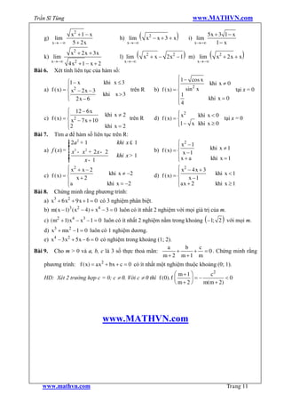 Trần Sĩ Tùng                                                                         www.MATHVN.com

    g)    lim
                  x2 + 1 - x
                                         h) lim       (    x2 - x + 3 + x   )       i) lim
                                                                                           5x + 3 1 - x
         x® - ¥    5 + 2x                      x®-¥                                   x®-¥     1- x

    k) lim
                  x2 + 2 x + 3 x
                                         l) lim   (                             )
                                                          x2 + x - 2 x2 - 1 m) lim            (   x2 + 2 x + x   )
         x®-¥      2                       x®-¥                                        x®-¥
               4x + 1 - x + 2
Bài 6.   Xét tính liên tục của hàm số:
                                                                          ì1 - cos x
                ì1 - x             khi x £ 3                              ï          khi x ¹ 0
                ï                                                         ï    2
    a) f ( x) = í x2 - 2 x - 3                  trên R        b) f ( x) = í sin x              tại x = 0
                ï 2x - 6           khi x > 3                              ï 1
                î                                                                    khi x = 0
                                                                          ï4
                                                                          î
                ì 12 - 6 x                                                ì x2
                ï               khi x ¹ 2                                 ï      khi x < 0
    c) f ( x) = í x2 - 7 x + 10            trên R             d) f ( x) = í                tại x = 0
                ï2              khi x = 2                                 ï1 - x khi x ³ 0
                                                                          î
                î
Bài 7. Tìm a để hàm số liên tục trên R:
                ì 2a 2 + 1
                ï
                ï                    khi x £ 1                            ì x2 - 1
                ï 3                                                       ï                   khi x ¹ 1
    a) f ( x) = í x - x + 2 x - 2
                         2                                    b) f ( x) = í x - 1
                ï                    khi x > 1                            ïx + a
                ï
                ï
                ï
                î        x- 1                                             î                   khi x = 1
                ì x2 + x - 2                                              ì x2 - 4 x + 3
                ï             khi x ¹ -2                                  ï                       khi x < 1
    c) f ( x) = í x + 2                                       d) f ( x) = í x - 1
                ïa
                î            khi x = -2                                   ïax + 2
                                                                          î                       khi x ³ 1
Bài 8. Chứng minh rằng phương trình:
    a) x3 + 6 x2 + 9 x + 1 = 0 có 3 nghiệm phân biệt.
    b) m( x - 1)3 ( x2 - 4) + x4 - 3 = 0 luôn có ít nhất 2 nghiệm với mọi giá trị của m.
    c) (m2 + 1) x4 – x3 –1 = 0 luôn có ít nhất 2 nghiệm nằm trong khoảng ( -1; 2 ) với mọi m.
    d) x3 + mx2 - 1 = 0 luôn có 1 nghiệm dương.
    e) x4 - 3 x2 + 5 x – 6 = 0 có nghiệm trong khoảng (1; 2).
                                                           a    b  c
Bài 9. Cho m > 0 và a, b, c là 3 số thực thoả mãn:            +   + = 0 . Chứng minh rằng
                                                        m+ 2 m+1 m
    phương trình: f ( x) = ax2 + bx + c = 0 có ít nhất một nghiệm thuộc khoảng (0; 1).
                                                              æ m +1 ö     c2
    HD: Xét 2 trường hợp c = 0; c ¹ 0. Với c ¹ 0 thì f (0). f ç      ÷=-          <0
                                                              è m+ 2 ø   m(m + 2)




                                   www.MATHVN.com




   www.mathvn.com                                                                                      Trang 11
 