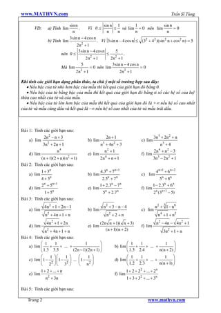 www.MATHVN.com                                                                                        Trần Sĩ Tùng

                              sin n                 sin n 1            1             sin n
        VD:       a) Tính lim       .    Vì 0 £           £ và lim = 0 nên lim             =0
                                n                     n     n          n               n
                              3sin n - 4 cos n
                  b) Tính lim                  . Vì 3sin n - 4 cos n £ (32 + 42 )(sin2 n + cos2 n) = 5
                                      2
                                  2n + 1
                                    3sin n - 4 cos n       5
                         nên 0 £                      £         .
                                           2              2
                                        2n + 1          2n + 1
                                      5                  3sin n - 4 cos n
                         Mà lim            = 0 nên lim                    =0
                                      2
                                  2n + 1                     2n2 + 1

Khi tính các giới hạn dạng phân thức, ta chú ý một số trường hợp sau đây:
   · Nếu bậc của tử nhỏ hơn bậc của mẫu thì kết quả của giới hạn đó bằng 0.
   · Nếu bậc của từ bằng bậc của mẫu thì kết quả của giới hạn đó bằng tỉ số các hệ số của luỹ
thừa cao nhất của tử và của mẫu.
   · Nếu bậc của tử lớn hơn bậc của mẫu thì kết quả của giới hạn đó là +¥ nếu hệ số cao nhất
của tử và mẫu cùng dấu và kết quả là –¥ nếu hệ số cao nhất của tử và mẫu trái dấu.



Baøi 1: Tính các giới hạn sau:
               2n2 - n + 3                             2n + 1                           3n3 + 2n2 + n
     a) lim                               b) lim                               c) lim
               3n2 + 2n + 1                        n3 + 4n2 + 3                             n3 + 4
                      n4                             n2 + 1                             2 n4 + n2 - 3
     d) lim                               e) lim                               f) lim
           (n + 1)(2 + n)(n2 + 1)                  2n 4 + n + 1                         3n3 - 2n2 + 1
Baøi 2: Tính các giới hạn sau:
              1 + 3n                               4.3n + 7n+1                           4n+1 + 6 n+2
     a) lim                               b) lim                               c) lim
              4 + 3n                                2.5n + 7n                               5n + 8n
              2n + 5n+1                            1 + 2.3n - 7n                        1 - 2.3n + 6n
     d) lim                               e) lim                               f) lim
             1 + 5n                                   5n + 2.7n                         2n (3n+1 - 5)
Baøi 3: Tính các giới hạn sau:
                                                                                                 3
                4 n2 + 1 + 2 n - 1                    n2 + 3 - n - 4                     n2 + 1 - n 6
     a) lim                               b) lim                               c) lim
                n2 + 4n + 1 + n                         n2 + 2 + n                            n 4 + 1 + n2
                 4 n2 + 1 + 2 n                    (2n n + 1)( n + 3)                     n2 - 4 n - 4 n2 + 1
     d) lim                               e) lim                               f) lim
               n2 + 4 n + 1 + n                       (n + 1)(n + 2)                             3n2 + 1 + n
Baøi 4: Tính các giới hạn sau:
            æ 1      1                  1         ö                æ 1    1             1 ö
     a) lim ç     +      + ... +                  ÷         b) lim ç    +    + ... +          ÷
            è 1.3 3.5            (2n - 1)(2n + 1) ø                è 1.3 2.4         n(n + 2) ø
            æ    1 öæ    1 ö    æ    1 ö                           æ 1    1             1 ö
     c) lim ç 1 - ÷ ç 1 - ÷ ... ç 1 - ÷                     d) lim ç    +    + ... +          ÷
            è 22 ø è 32 ø       è n2 ø                             è 1.2 2.3         n(n + 1) ø
              1 + 2 + ... + n                                        1 + 2 + 22 + ... + 2 n
     e) lim                                                 f) lim
                 n2 + 3n                                             1 + 3 + 32 + ... + 3n

Baøi 5: Tính các giới hạn sau:

    Trang 2                                                                         www.mathvn.com
 