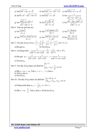 Trần Sĩ Tùng                                                                 www.MATHVN.com

    a) lim ( n2 + 2n - n - 1)            b) lim (   n2 + n - n2 + 2     )   c) lim   ( 3 2n - n3 + n - 1)
    d) lim (1 + n2 - n4 + 3n + 1 )       e) lim (                  )                          1
                                                    n2 - n - n              f) lim
                                                                                      n 2 + 2 - n2 + 4
                                                       3
               4 n2 + 1 - 2 n - 1                 n2 + 1 - n 6                        n2 - 4 n - 4 n2 + 1
    g) lim                               h) lim                             i) lim
              n2 + 4n + 1 - n                       n 4 + 1 - n2                           3n2 + 1 - n
Baøi 6: Tính các giới hạn sau:
             2 cos n2                             (-1)n sin(3n + n2 )                2 - 2 n cos n
    a) lim                               b) lim                             c) lim
              n2 + 1                                    3n - 1                          3n + 1
             3sin 6 n + 5 cos2 (n + 1)            3sin2 (n3 + 2) + n2                3n2 - 2n + 2
    d) lim                               e) lim                             f) lim
                        n2 + 1                       2 - 3n2                         n(3 cos n + 2)
                                  æ     1 öæ     1 ö æ        1 ö
Baøi 7: Cho dãy số (un) với un = ç 1 - ÷ç 1 - ÷ ... ç 1 - ÷ , với " n ³ 2.
                                  è 22 øè 32 ø è n2 ø
     a) Rút gọn un.                    b) Tìm lim un.
                                   1              1        1
Baøi 8: a) Chứng minh:                         =      -          ("n Î N*).
                          n n + 1 + (n + 1) n      n      n +1
                             1             1                      1
     b) Rút gọn: un =              +             + ... +                     .
                        1 2 +2 1 2 3 +3 2                n n + 1 + (n + 1) n
     c) Tìm lim un.
                                              ìu1 = 1
                                              ï
Baøi 9: Cho dãy số (un) được xác định bởi: í                  1         .
                                              ïun+1 = un + n (n ³ 1)
                                              î              2
     a) Đặt vn = un+1 – un. Tính v1 + v2 + … + vn theo n.
     b) Tính un theo n.
     c) Tìm lim un.
                                                ìu = 0; u2 = 1
Baøi 10: Cho dãy số (un) được xác định bởi: í 1
                                                î2un+2 = un+1 + un , (n ³ 1)
                                 1
    a) Chứng minh rằng: un+1 = - un + 1 , "n ³ 1.
                                 2
                    2
    b) Đặt vn = un – . Tính vn theo n. Từ đó tìm lim un.
                    3




II. Giới hạn của hàm số
   www.mathvn.com                                                                                 Trang 3
 