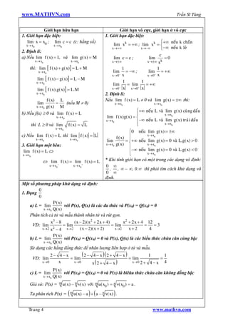 www.MATHVN.com                                                                                        Trần Sĩ Tùng


            Giới hạn hữu hạn                                         Giới hạn vô cực, giới hạn ở vô cực
1. Giới hạn đặc biệt:                                        1. Giới hạn đặc biệt:
   lim x = x0 ; lim c = c (c: hằng số)                                                      ì+¥ neá u k chaü n
  x® x0               x® x0                                       lim xk = +¥ ; lim xk = í
                                                                 x®+¥           x®-¥        î-¥ neá u k leû
2. Định lí:
                                                                                           c
a) Nếu lim f ( x) = L và lim g( x) = M                            lim c = c ;        lim      =0
          x® x0                    x® x0                         x®±¥               x®±¥ xk
    thì: lim [ f ( x) + g( x)] = L + M                                 1                  1
            x® x0                                                 lim = -¥ ;         lim = +¥
                                                                 x®0 x
                                                                     -
                                                                                    x®0 x
                                                                                        +

           lim [ f ( x) - g( x)] = L - M
          x® x0                                                        1        1
                                                                  lim- = lim+ = +¥
           lim [ f ( x).g( x)] = L.M                             x®0 x     x®0 x
          x® x0                                              2. Định lí:
              f ( x) L                                       Nếu lim f ( x) = L ¹ 0 và lim g( x) = ±¥ thì:
           lim      =   (nếu M ¹ 0)                                   x® x0              x® x0
        x® x0 g( x)   M
                                                                                ì+¥ neáu L vaø lim g( x) cuø ng daáu
b) Nếu f(x) ³ 0 và lim f ( x) = L                                               ï              x® x0
                        x® x0                                 lim f ( x)g( x) = í
                                                             x® x0
                                                                                ï-¥ neáu L vaø xlim g( x) traù i daáu
                                                                                                 ® x0
        thì L ³ 0 và lim         f ( x) = L                                     î
                       x® x0
                                                                           ì0 neá u lim g( x) = ±¥
c) Nếu lim f ( x) = L thì lim f ( x) = L                           f ( x) ï
                                                                                     x® x0
          x® x0                   x® x0                       lim        = ï+¥ neá u lim g( x) = 0 vaø L.g( x) > 0
3. Giới hạn một bên:                                         x® x0 g( x) í           x® x0
                                                                           ï
 lim f ( x) = L Û                                                          ï-¥ neá u xlim g( x) = 0 vaø L.g( x) < 0
                                                                                       ® x0
x® x0                                                                      î
              Û lim - f ( x) = lim + f ( x) = L              * Khi tính giới hạn có một trong các dạng vô định:
                    x® x0             x® x0                  0 ¥
                                                                , , ¥ – ¥, 0.¥ thì phải tìm cách khử dạng vô
                                                             0 ¥
                                                             định.
Một số phương pháp khử dạng vô định:
         0
1. Dạng
         0
                 P ( x)
    a) L = lim          với P(x), Q(x) là các đa thức và P(x0) = Q(x0) = 0
           x® x0 Q( x)
    Phân tích cả tử và mẫu thành nhân tử và rút gọn.
                    x3 - 8          ( x - 2)( x2 + 2 x + 4)       x2 + 2 x + 4 12
        VD: lim               = lim                         = lim             =   =3
               x2 - 4
              x®2               x®2     ( x - 2)( x + 2)      x®2    x+2        4
                 P ( x)
    b) L = lim          với P(x0) = Q(x0) = 0 và P(x), Q(x) là các biểu thức chứa căn cùng bậc
           x® x0 Q( x)
    Sử dụng các hằng đẳng thức để nhân lượng liên hợp ở tử và mẫu.
               2- 4- x            ( 2 - 4 - x )( 2 + 4 - x )           1       1
        VD: lim             = lim                            = lim           =
          x®0        x        x®0       x(2 + 4 - x )          x®0 2 + 4 - x   4
                 P ( x)
    c) L = lim          với P(x0) = Q(x0) = 0 và P(x) là biêåu thức chứa căn không đồng bậc
           x® x0 Q( x)

    Giả sử: P(x) =          m u( x) - n   v( x) vôù i   m u( x )   = n v( x0 ) = a .
                                                              0

    Ta phân tích P(x) =          ( m u( x) - a ) + ( a - n v( x) ) .

   Trang 4                                                                              www.mathvn.com
 